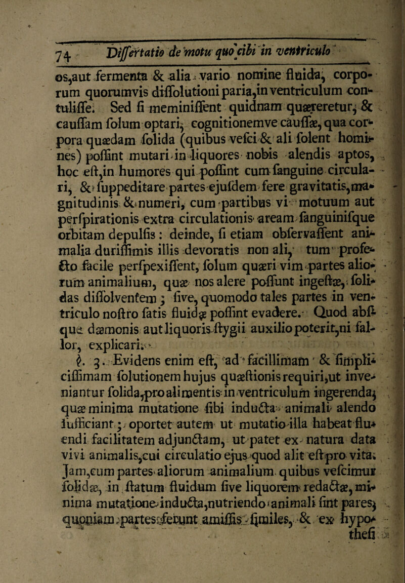 os,aut fermenta & alia- vario nomine fluida, corpo¬ rum quorumvis dififolutioni paria,in ventriculum con* tulifle; Sed fi meminiftent quidnam quaereretur* & cauffam folum optari* cognitionemve caullae, qua cor¬ pora quaedam folida (quibus vefci & ali folent hornis nes) poffint mutari-in -liquores nobis alendis aptos, . hoc eft,in humores qui poffint cum-fanguine circula- - ri, &ffuppeditare partes ejufdem fere gravitatis,ma¬ gnitudinis &, numeri, cum partibus vi motuum aut perfpirationis extra circulationis' aream fanguinifque orbitam depulfis: deinde, fi etiam obfervaffent ani¬ malia duriflimis illis devoratis non ali, tum profe¬ cto facile perfpexiflent, folum quaeri vim partes alio* • ruto animalium, quae nos alere poliunt ingeftae,- foli- das diflblvenfem; iive, quomodo tales partes in ven¬ triculo noftro fatis fluidae poffint evadere.- Quod abft qua. dssmcnis autliquorisftygii auxilio poterir,ni fal¬ lor, explicari.- ; 3 . Evidens enim eft, rad * facillimam' & fitopli* ciffimam folutionem hujus quaeftionis requiri,ut inve¬ niantur folida,pro alimentis- in ventriculum ingerenda* quae minima mutatione fibi induCta > animali- alendo iufficiant.p oportet autem ut mutatio illa habeat flu^ endi facilitatem adjundtam, ut patet ex- natura data vivi animalis,cui circulatio ejus quod alit eft pro vita; . Jam,cum partes-aliorum animalium quibus vefcinrur folida-, in. ftatum fluidum five liquorem- redaCtae, mi¬ nima mutationednduCta,nutriendo»animali fint pares* . quppam .partes-sfebunt amiffisf Ijmiles, >& ex- hypo* -. ’ thefi i