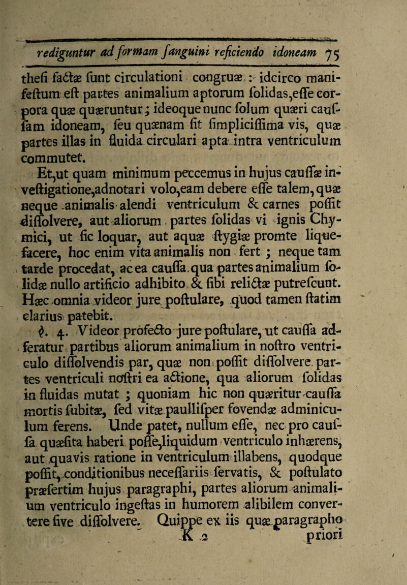 ^! ■ ... ■' ----- thefi fadae funt circulationi congruae idcirco mani- feftumeft partes animalium aptorum folidas,effe cor¬ pora quae quaeruntur; ideoquenunc folum quaeri cauf- fam idoneam, feu quaenam fit fimpliciffima vis, quae partes illas in fluida circulari apta, intra ventriculum commutet. Et,ut quam minimum peccemus in hujus cauflae in* veftigatione,adnotari volo,eam debere efle talem, quae Heque animalis alendi ventriculum & carnes poffit diffolvere, aut aliorum partes folidas vi ignis Chy- mici, ut fic loquar, aut aquae ftygiae promte lique¬ facere, hoc enim vita animalis non fert ; neque tam •, tarde procedat, ac ea caufla. qua partes animalium fo- lidse nullo artificio adhibito & fibi relidae putrefcunt. Haec omnia videor jure poftulare, .quod tamen ftatim clarius patebit. 4. Videor profedo jure poftulare, ut caufla ad- feratur partibus aliorum animalium in noftro ventri¬ culo diflblvendis par, quae non poflit diflolvere par¬ tes ventriculi ncfftri ea adione, qua aliorum lolidas in fluidas mutat ; quoniam hic non quaeritur caufla mortis fubitae, fed vitae paullifper fovendae adminicu¬ lum ferens. Unde patet, nullum efle, nec pro cauf¬ la quaefita haberi pofle,liquidum ventriculo inhaerens, aut quavis ratione in ventriculum illabens, quodque poflit,xonditionibus neceflariis fervatis, & poftulato praefertim hujus paragraphi, partes aliorum animali¬ um ventriculo ingeftas in humorem alibilem conver¬ tere five diffolvere. Quippe ex iis quae paragrapho K a priori