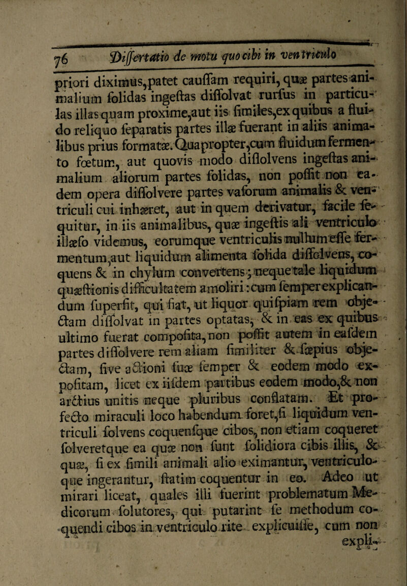 \ f)iffertatio de motu quo cibi in ventriculo priori diximus,patet cauffam requiri, quae partesani- malium folidas ingeftas diffolvat rurfus in particu¬ las illas quam proxime,aut iis {imites,ex quibus a flui¬ do reliquo feparatis partes illae fuerant in aliis anima¬ libus prius formatae. Quapropter,cum fluidum Fermen¬ to foetum, aut quovis modo diflolvens ingeftas ani¬ malium, aliorum partes folidas, non poflit non ea¬ dem opera diffolvere partes valorum animalis & ven¬ triculi cui inhaeret, aut in quem derivatur, facile le- quitur, in iis animalibus, quae ingeftis ali ventricula illasfo videmus, eorumque ventriculis nullumefle fer- mentunqaut liquidum alimenta lolida diflolvens, co¬ quens & in chylum convertens> neque tale liquidum -j qugeftionisdifficultatem amoliri:cum femperexplican- dum fuperfit, qui fiat, ut liquor quifpiam rem obje- ftam diffolvat in partes optatas^ & in eas ex quibus ultimo fuerat compolita, non poflit autem in ealdem partes diffolvere rem aliam limiliter &.fepius obje- &am, live aSioni fuse femper & eodem modo ex¬ politam, licet exiifdem partibus eodem modo,&. non arctius unitis neque pluribus conflatam. -Et pro¬ fero miraculi loco habendum, foret,li liquidum ven¬ triculi fblvens coquenlque cibos, non etiam coqueret - folveretque ea quse non funt folidiora cibis illis, Sc qua, li ex fimili animali alio eximantur, ventriculo¬ que ingerantur, ftatim coquentur in eo. Adeo ut mirari liceat, quales illi fuerint problematum Me- dicorum folutores, qui putarint fe methodum co¬ quendi cibos ia ventriculo lite ...explicuiiie, cum non , ■ explir-