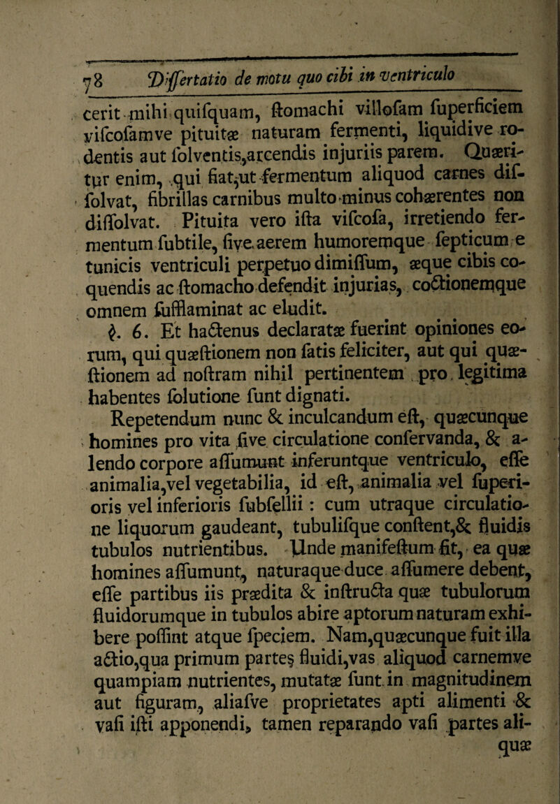 cerit mihiquifquam, ftomachi villofam Superficiem vifcofamve pituita: naturam fermenti, liquidi ve ro¬ dentis aut Solventis,accendis injuriis parem. Quaeri¬ tur enim, qui fiat,ut fermentum aliquod carnes diS- ■ Solvat, fibrillas carnibus multo minus cohaerentes non diffolvat. Pituita vero ifta viScoSa, irretiendo fer¬ mentum Subtile, five. aerem humoremque Septicum e tunicis ventriculi perpetuo dimiffum, aeque cibis co¬ quendis ac ftomacho defendit injurias, codionemque omnem Sufflaminat ac eludit. ... 6. Et hadenus declaratae fuerint opiniones eo¬ rum, qui quaeftionem non latis feliciter, aut qui quae¬ ftionem ad noftram nihil pertinentem pro, legitima habentes lolutione Sunt dignati. Repetendum nunc & inculcandum eft, quaecunque ; homines pro vita ,five circulatione confervanda, & a- lendo corpore a {Sumunt inferuntque ventriculo, effe animalia,vel vegetabilia, id eft, animalia vel Superi¬ oris vel inferioris fubfellii: cum utraque circulatio¬ ne liquorum gaudeant, tubulifque conflent,& fluidis tubulos nutrientibus, llnde manifeftum fit, ea quae homines affumunt, naturaque duce affumere debent, effe partibus iis praedita & inftruda quae tubulorum fluidorumque in tubulos abire aptorum naturam exhi¬ bere poffint atque Speciem. Nam,quaecunque fuit illa adio,qua primum parte§ fluidi,vas aliquod carnemve quampiam nutrientes, mutatae Sunt, in magnitudinem aut figuram, aliafve proprietates apti alimenti •& vafi ifti apponendi, tamen reparando vafi partes ali¬ quae