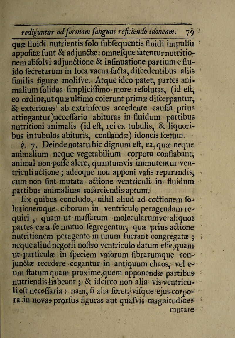 quae fluidi nutrientis folo fubfequentis fluidi impulfu appofitae funt & adjun&ae: omneique fatentur nutritio- nem abfolvi ad jun&ione & infinuatione partium e flu¬ ido fecretarum in loca vacua fa&a, difcedentibus aliis fimilis figurae molifve. Atque ideo patet, partes ani¬ malium folidas fimpliciflimo - more refolutas, (id eftj eo ordine,ut quae ultimo coierunt primae dilcerpantur, & exteriores ab extrinfecus accedente eaufla prius attingantur)neceffario abituras in fluidum partibus nutritioni animalis (id eft, rei ex tubulis, & liquori¬ bus in tubulos abituris, conflandae) idoneis foetum. 7. Deinde notatirhic dignum eft, ea, quae neque animalium neque vegetabilium corpora conflabant^ animal nonpofle alere, quantumvis immutentur ven- triculi afifione; adeoque non apponi vafis reparandisj cum non fint mutata afitione ventriculi in fluidum partibus animalium rafarciendis aptum.1 Ex quibus concludo,.»nihil aliud ad coffionem fo- lutionemque ciborum in ventriculo peragendam re¬ quiri , quam ut maflarum molecularumve aliquot partes eae a fe mutuo fegregentur, quae prius aftione nutritionem peragente in unum fuerant congregatae ; neque aliud negotii noftro ventriculo datum efle,quam ut particulae in fpeciem vaforum fibrarumque con¬ juncta recedere cogantur in antiquum chaos, vel e- um flatum quam proxime,quem apponendae partibus nutriendis habeant; & idcirco non alia vis ventricu¬ li eft neceflaria : nam, fi aiia foret,tvifqueejus corpo¬ ra in novas prorfus figuras aut quafvis• magnitudines • mutare