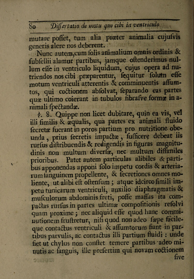 mutare poffet, tum alia . praeter animalia cujulvis generis alere nos deberent. Nunc autem,cum iolis animalium omnis ordinis & fubfellii alamur partibus, jamque offenderimus nul¬ lum effe in ventriculo liquidum, cujus opera ad nu¬ triendos nos cibi praeparentur, fequitur folutn effe motum ventriculi atterentis & comminuentis affum- tos, qui coctionem abfolvat, feparando eas partes quse ultimo coierant in tubulos fibrafve formae in a- nimali fpedtandae. 8. Quippe non licet dubitare, quin ea vis, vd illi fimilis & aqualis, qua partes ex animali fluido fecretse fuerant in poros partium pro nutritione obe¬ unda , prius fecretis impactae, fuflicere debeat, iis rurfus diftribuendis & redigendis in figuras magnitu¬ dinis non multum diverfae, nec multum diflimiles prioribus. Patet autem particulas alibiles & parti¬ bus apponendas apponi folo impetu cordis & arteria¬ rum languinem propellente, & fecretiones omnes mo¬ liente, ut alibi eft oftenfum; atque idcirco fimili im¬ petu tunicarum ventriculi, auxilio diaphragmatis & mufculorum abdominis freti, poffe maffas ita com¬ pactas rurfus in partes ultima: compofitionis refolvi quam proxime j nec aliquid effe quod hanc commi- nutionem fruftretur, nifi quod non adeo faepe facile- que conta&us ventriculi & affumtorum fiant in par¬ tibus parvulis, ac contabtus illi partium fluidi : unde fiet ut chylus non conflet temere partibus'adeo mi¬ nutis ac languis, ille prefertim qui novam coCtionem