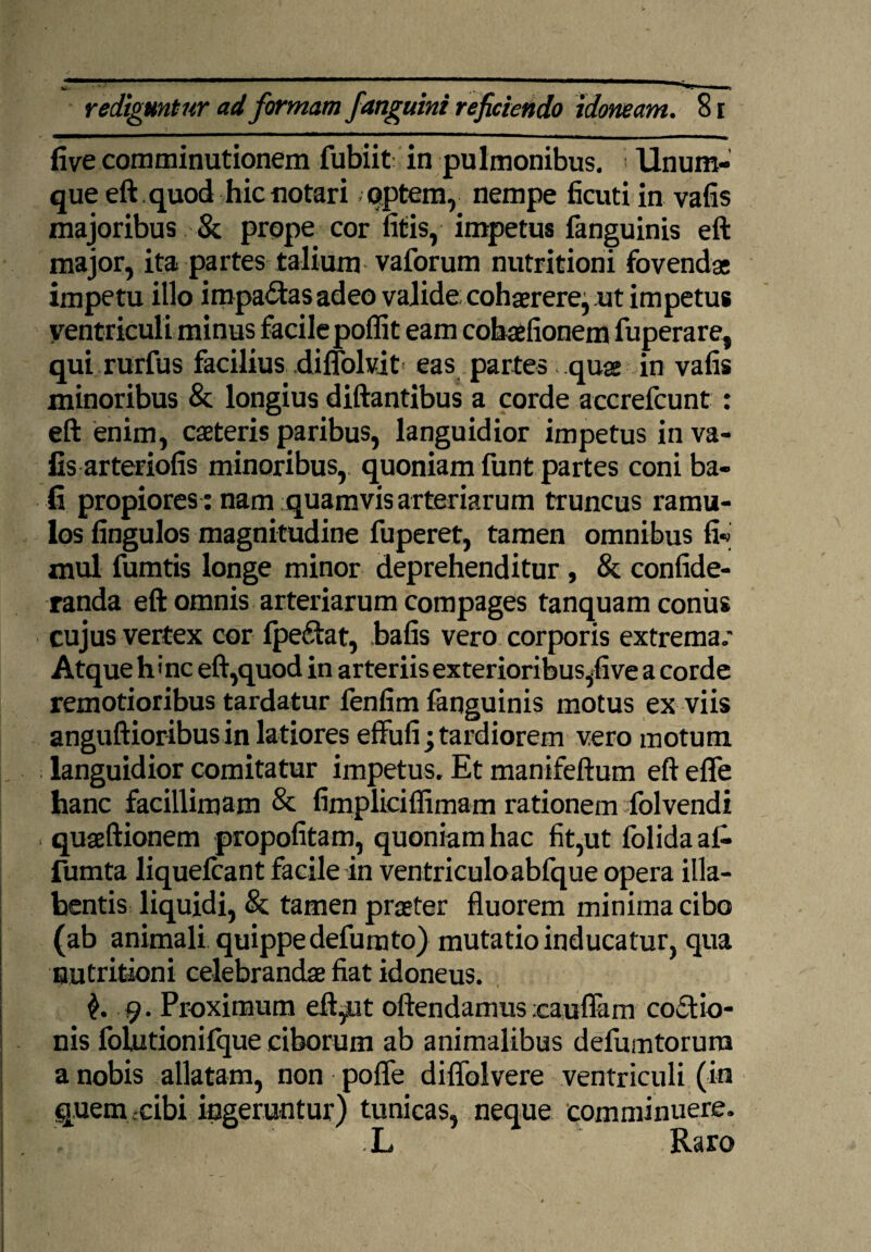 fivecom minutionem fubiit in pulmonibus. Unum- que eft quod hic notari optem, nempe ficuti in vafis majoribus & prope cor litis, impetus fanguinis eft major, ita partes talium vaforum nutritioni fovendae impetu illo impactas adeo valide cohaerere, ut impetus ventriculi minus facile poflit eam cobaefionem fuperare, qui rurfus facilius diffokit eas partes quae in vafis minoribus & longius diftantibus a corde accrefcunt : eft enim, caeteris paribus, languidior impetus in va¬ fis arteriolis minoribus, quoniam funt partes coni ba- fi propiores : nam quamvis arteriarum truncus ramu¬ los fingulos magnitudine fuperet, tamen omnibus fi-* mul fumtis longe minor deprehenditur , & confide- randa eft omnis arteriarum compages tanquam coniis cujus vertex cor fpe&at, bafis vero corporis extrema.* Atque h«nc eft,quod in arteriis exterioribus,five a corde remotioribus tardatur fenfim fanguinis motus ex viis anguftioribusin latiores effufi; tardiorem vero motum languidior comitatur impetus. Et manifeftum eft efle hanc facillimam & fimplicilfimam rationem folvendi quaeftionem propofitam, quoniam hac fit,ut folidaal- fumta liquelcant facile in ventriculoabfque opera illa- bentis liquidi, & tamen praeter fluorem minima cibo (ab animali quippe defumto) mutatio inducatur, qua nutritioni celebrandae fiat idoneus. $.9. Proximum eft,ut oftendamus icauflam cocio¬ nis folutionifque ciborum ab animalibus defumtorum a nobis allatam, non pofle diflblvere ventriculi (in quem .cibi ingeruntur) tunicas, neque comminuere. L Raro
