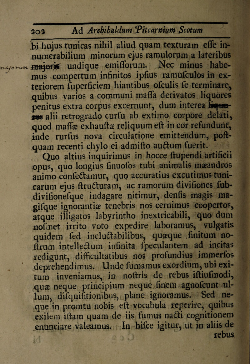 V At 20 a Ad Arcbibaldam T'itcarnium Scotum bi hujus tunicas nihil aliud quam texturam efle in¬ numerabilium minorum ejus ramulorum a lateribus undique emiflorum. Nec minus habe¬ mus compertum infinitos ipfius ramufculos in ex¬ teriorem fuperficiem hiantibus ofculis fe terminare, quibus varios a communi mafla derivatos liquores penitus extra corpus excernunt, dum interea i*p»- rm alii retrogrado curfu ab extimo corpore delati, quod maflas exhauftse reliquum eft in cor refundunt, inde rurfus nova circulatione emittendum, poft- quam recenti chylo ei admifto auCtum fuerit. Quo altius inquirimus in hocce ftupendi artificii opus, quo longius fitiuofos tubi animalis maeandros animo conferamur, quo accuratius excutimus tuni¬ carum ejus ftruCturam, ac ramorum divifiones fub- divifionefque indagare nitimur, denfis magis ma- gifque ignorantiae tenebris nos cernimus coopertos, atque illigatos labyrintho inextricabili, quo dum nofmet irrito voto expedire laboramus, vulgatis quidem fed ineluctabilibus, quaeque finitum no- llrum intellectum infinita fpeculantem ad incitas redigunt, difficultatibus nos profundius immerfos deprehendimus. Unde fumamus exordium, ubi exi¬ tum inveniamus, in noftris de rebus iftiufmodi, quae neque principium neque finem agnofcunt ul¬ lum, difquifitionibus, plane ignoramus. Sed ne¬ que in promtu nobis eft vocabula reperire, quibus exilem iftam quam de iis fumus naCti cognitionem enunciare valeamus. In hifce igitur, ut in aliis de rebus