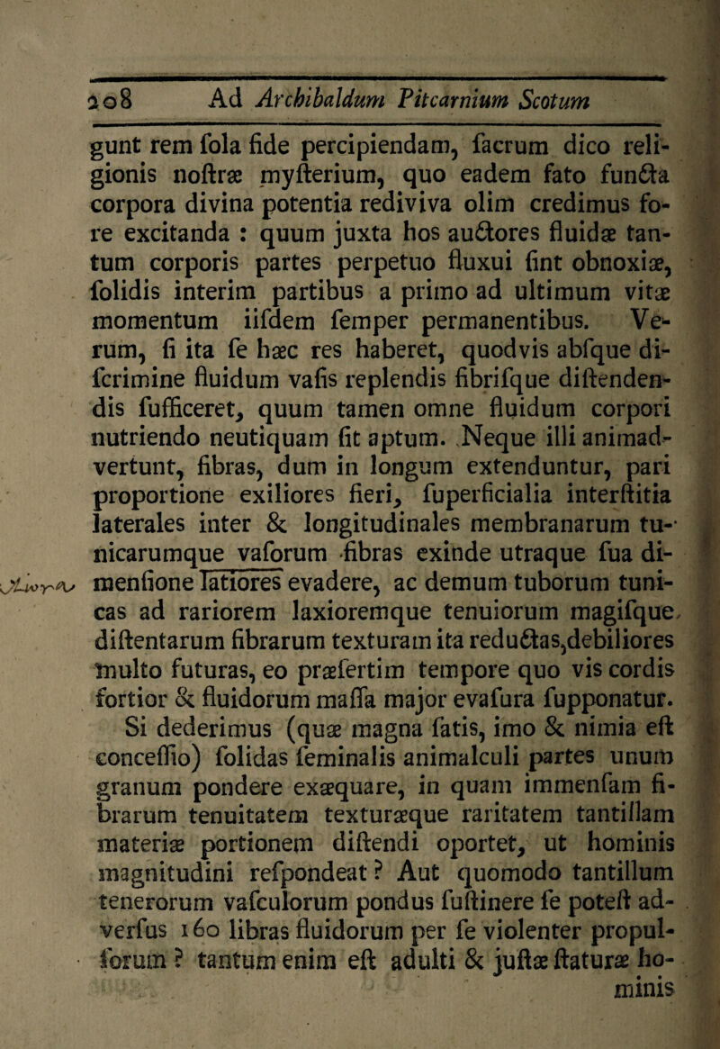 gunt rem fola fide percipiendam, facrum dico reli¬ gionis noftrae myfterium, quo eadem fato funfta corpora divina potentia rediviva olim credimus fo¬ re excitanda : quum juxta hos aufitores fluidae tan¬ tum corporis partes perpetuo fluxui fint obnoxiae, folidis interim partibus a primo ad ultimum vitae momentum iifdem femper permanentibus. Ve¬ rum, fi ita fe haec res haberet, quodvis abfque di- fcrimine fluidum vafis replendis fibrifque diftenden- dis fufficeret, quum tamen omne fluidum corpori nutriendo neutiquam fit aptum. ,Neque illi animad¬ vertunt, fibras, dum in longum extenduntur, pari proportione exiliores fieri, fuperficialia interftitia laterales inter & longitudinales membranarum tu-- nicarumque vaforum -fibras exinde utraque fua di- menfione latiores evadere, ac demum tuborum tuni¬ cas ad rariorem laxioremque tenuiorum magifque diftentarum fibrarum texturam ita redu&as,debiliores Inulto futuras, eo praefertim tempore quo vis cordis fortior & fluidorum maffa major evafura fupponatur. Si dederimus (quae magna fatis, imo & nimia eft eoncefiio) folidas feminalis animalculi partes unum granum pondere exaequare, in quam immenfam fi¬ brarum tenuitatem texturaeque raritatem tantillam materiae portionem diftendi oportet, ut hominis magnitudini refpondeat ? Aut quomodo tantillum tenerorum vafculorum pondus fuftinere fe poteft ad- verfus 160 libras fluidorum per fe violenter propul- forutn ? tantum enim eft adulti & juftae ftaturae ho¬ minis