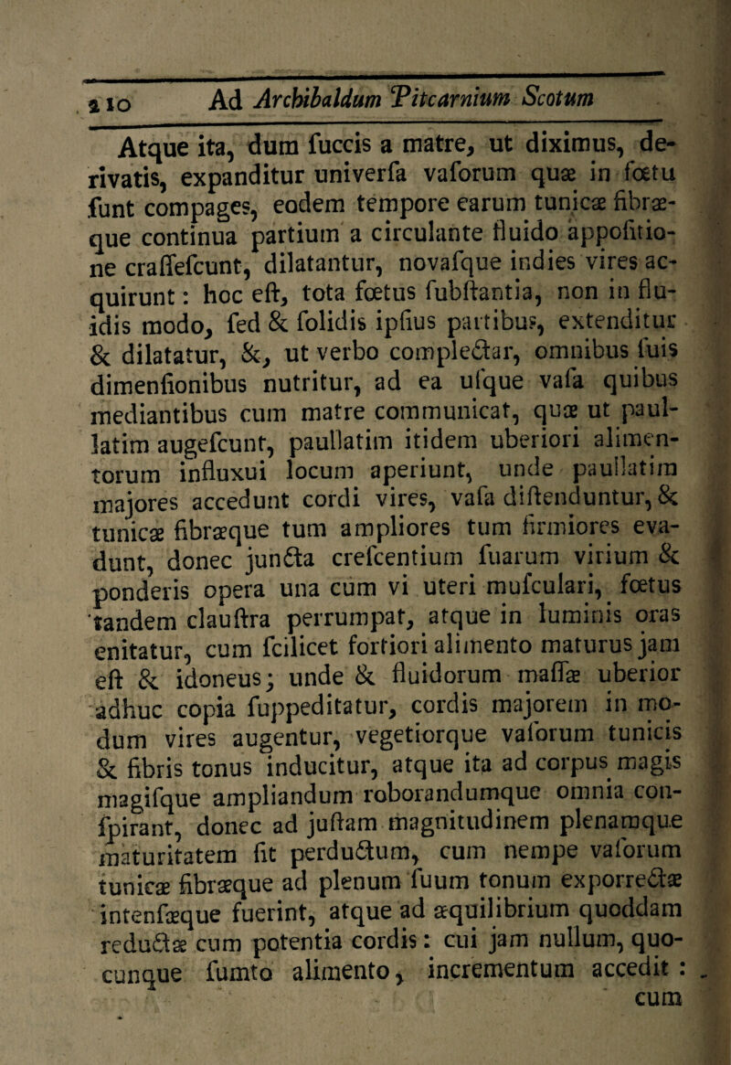 Atque ita, dum fuccis a matre, ut diximus, de¬ rivatis, expanditur univerfa vaforum quae in foetu .funt compages, eodem tempore earum tunicae fibrae¬ que continua partium a circulante fluido appofitio- ne craffefcunt, dilatantur, novafque ir.dies vires ac¬ quirunt : hoc eft, tota foetus fubftantia, non in flu¬ idis modo, fed & folidis ipfius partibus, extenditur & dilatatur, &, ut verbo compledar, omnibus luis dimenfionibus nutritur, ad ea ufque vafa quibus mediantibus cum matre communicat, quae ut paul- latim augefcunt, paullatim itidem uberiori alimen¬ torum influxui locum aperiunt, unde paullatim majores accedunt cordi vires, vafa diftenduntur, & tunicse fibraeque tum ampliores tum firmiores eva¬ dunt, donec junda crefcentium fuarurn virium & ponderis opera una cum vi uteri mufculari, foetus 'tandem clauftra perrumpat, atque in luminis oras enitatur, cum fcilicet fortiori alimento maturus jam eft & idoneus; unde & fluidorum mafifa uberior adhuc copia fuppeditatur, cordis majorem in mo¬ dum vires augentur, vegetiorque vaforum tunicis & fibris tonus inducitur, atque ita ad corpus magis magifque ampliandum roborandumque omnia con- fpirant, donec ad juftam magnitudinem plenamque maturitatem fit perdudum, cum nempe vaforum tunicae fibraeque ad plenum fuum tonum exporredae intenfceque fuerint, atque ad aequilibrium quoddam redudae cum potentia cordis: cui jam nullum, quo¬ cunque fumto alimento, incrementum accedit : cum