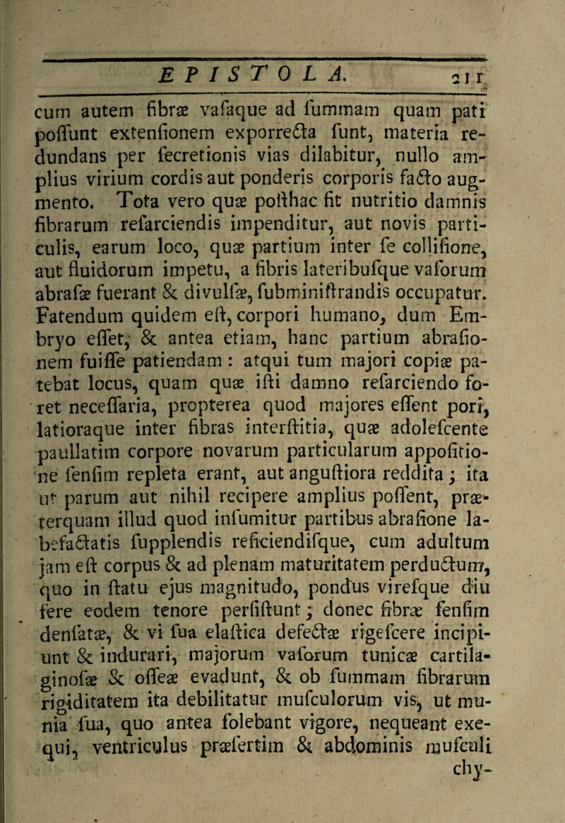 cum autem fibrae vafaque ad fu-rhmam quam pati poflimt extenfionem exporre&a funt, materia re¬ dundans per fecretionis vias dilabitur, nullo am¬ plius virium cordis aut ponderis corporis fa£io aug¬ mento. Tota vero quae poilhac fit nutritio damnis fibrarum refarciendis impenditur, aut novis parti¬ culis, earum loco, quae partium inter fe collifione, aut fluidorum impetu, a fibris lateribufque vaforum abrafse fuerant & divullae, fubminiftrandis occupatur. Fatendum quidem efl, corpori humano, dum Em¬ bryo eflet, & antea etiam, hanc partium abrafio- nem fuiffe patiendam : atqui tum majori copiae pa¬ tebat locus, quam quae ifti damno refarciendo fo- ' ret neceflaria, propterea quod majores eflent pori, latioraque inter fibras interftitia, quae adolefcente paullatim corpore novarum particularum appofitio- ne fenfim repleta erant, aut anguftiora reddita ; ita ut parum aut nihil recipere amplius poflent, prae¬ terquam illud quod infumitur partibus abrafione la¬ befactatis fupplendis reficiendifque, cum adultum jam eft corpus & ad plenam maturitatem perduCtun?, quo in flatu ejus magnitudo, pondus virefque diu fere eodem tenore perfiftunt; donec fibree fenfim denfats, & vi fua elaftica defeChe rigefcere incipi¬ unt & indurari, majorum vaforum tunicae cartila- ginofse & ofleae evadunt, & ob fummam fibrarum rigiditatem ita debilitatur mulculorum vis^ ut mu¬ nia fua, quo antea folebant vigore, nequeant exe- qui, ventriculus prsefertim & abdominis mufculi