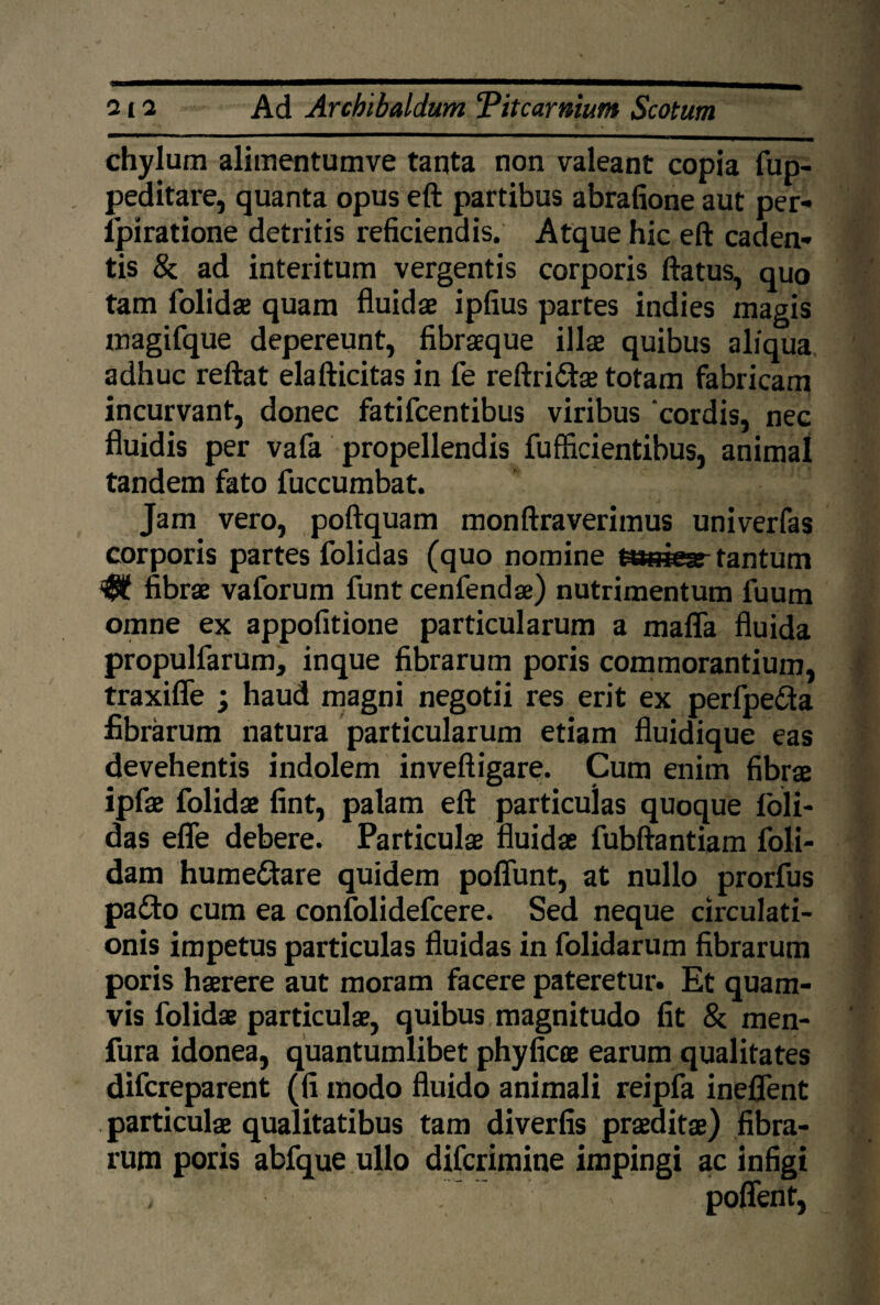 ■*^<BIB^ chylum alimentumve tanta non valeant copia fup- peditare, quanta opus eft partibus abrafione aut per- dpiratione detritis reficiendis. Atque hic eft caden¬ tis & ad interitum vergentis corporis ftatus, quo tam folidae quam fluidae ipfius partes indies magis inagifque depereunt, fibraeque illae quibus aliqua adhuc reftat elafticitas in fe reftridae totam fabricam incurvant, donec fatifcentibus viribus 'cordis, nec fluidis per vafa propellendis fufficientibus, animal tandem fato fuccumbat. Jam vero, poftquam monftraverimus univerfas corporis partes folidas (quo nomine tasiear tantum fibrae vaforum funt cenfendae) nutrimentum fuum omne ex appofitione particularum a mafla fluida propuldarum, inque fibrarum poris commorantium, traxiffe ; haud magni negotii res erit ex perfpe&a fibrarum natura particularum etiam fluidique eas devehentis indolem inveftigare. Cum enim fibrae ipfae folidae fint, palam eft particulas quoque (oli¬ das efle debere. Particulae fluidae fubftantiam doli¬ dam humedare quidem poffunt, at nullo prorfus pado cum ea confolidefcere. Sed neque circulati¬ onis impetus particulas fluidas in dolidarum fibrarum poris haerere aut moram facere pateretur. Et quam¬ vis folidae particulae, quibus magnitudo fit & men- fura idonea, quantumlibet phyficee earum qualitates difcreparent (fi modo fluido animali reipfa ineflent particulae qualitatibus tam diverfis praeditae) fibra¬ rum poris abfque ullo difcrimine impingi ac infigi