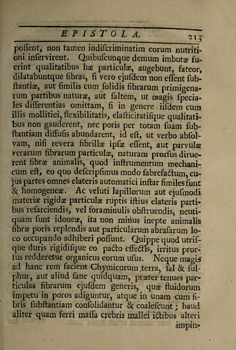 ___213 poffient, non tamen indifcriminatim eorum nutriti- oni infervirent. Quibufcunque demum imbuta: fu¬ erint qualitatibus hae particulae, augebunt, fateor, diiatabuntque fibras, fi vero ejufdem non effient fub- ftantiae, aut fimilis cum folidis fibrarum primigena¬ rum partibus naturae, aut faltem, ut magis fpecia- les differentias omittam, fi in genere iifdem cum illis mollitiei, flexibilitatis, elafticitatifque qualitati¬ bus non gauderent, nec poris per totam fuam fub- ftantiam diffufis abundarent, id eft, ut verbo abfol- vam, nifi revera fibrillae ipfae effient, aut parvulae verarum fibrarum particulae, naturam prorfus dirue¬ rent fibrae animalis, quod inftrumentum mechani¬ cum eft, eo quo defcripfimus modo fabrefactum, cu¬ jus partes omnes elateris automatici inftar fimiles fiunt & homogeneae. Ac veluti lapillorum aut ejufmodi materiae rigidae particulae ruptis iftius elateris parti¬ bus refarciendis, vel foraminulis obftruendis, neuti- quam fiunt idoneae, ita non mirius inepte animalis fibrae poris replendis aut particularum abrafarum lo¬ co occupando adhiberi poffiunt. Quippe quod utrif- que duris rigidifque eo paCto effeCtis, irritus pror¬ fus redderetur organicus eorum ufius. Neque magis ad hanc rem facient Chymicorum terra, fial & fiul- phur, aut aliud fane quidquam, praeter tenues par¬ ticulas fibrarum ejufdem generis, quae fluidorum impetu in poros adiguntur, atque in unam cum fi¬ bris fiubftantiam confolidantur & coaleficunt; haud aliter quam ferri maffa crebris mallei iCtibus alteri