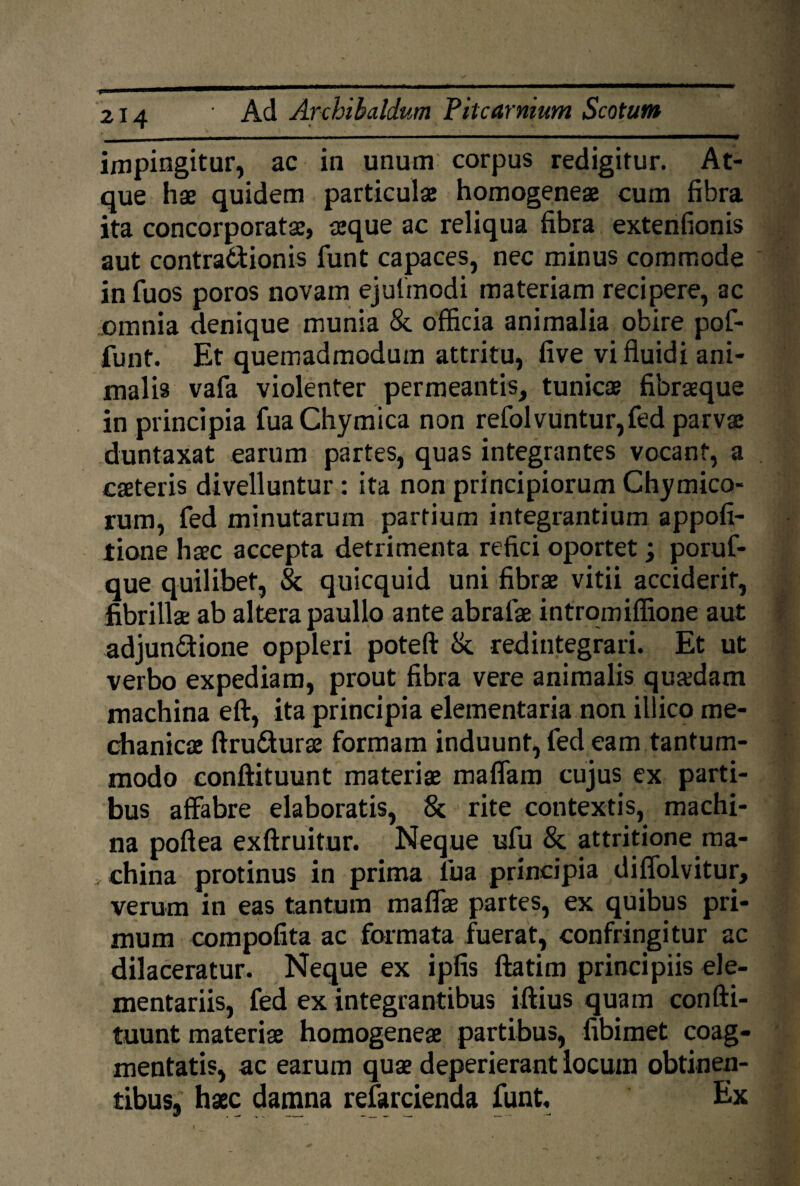 impingitur, ac in unum corpus redigitur. At¬ que hae quidem particulae homogeneae cum fibra ita concorporatae, aeque ac reliqua fibra extenfionis aut contractionis funt capaces, nec minus commode in fuos poros novam ejufmodi materiam recipere, ac omnia denique munia & officia animalia obire pof- funt. Et quemadmodum attritu, five vi fluidi ani¬ malis vafa violenter permeantis, tunicae fibraeque in principia fuaChymica non refolvuntur,fed parvae duntaxat earum partes, quas integrantes vocant, a caeteris divelluntur : ita non principiorum Chymico- rum, fed minutarum partium integrantium appofi- tione haec accepta detrimenta refici oportet; poruf- que quilibet, & quicquid uni fibrae vitii acciderit, fibrillae ab altera paullo ante abrafae intromiffione aut adjun&ione oppleri poteft & redintegrari. Et ut verbo expediam, prout fibra vere animalis quaedam machina eft, ita principia elementaria non illico me¬ chanicae ftru&urae formam induunt, fed eam tantum¬ modo conftituunt materiae maffam cujus ex parti¬ bus affabre elaboratis, & rite contextis, machi¬ na poftea exftruitur. Neque ufu & attritione ma¬ china protinus in prima iua principia diffolvitur, verum in eas tantum maffae partes, ex quibus pri¬ mum compofita ac formata fuerat, confringitur ac dilaceratur. Neque ex ipfis ftatim principiis ele¬ mentariis, fed ex integrantibus iftius quam confti¬ tuunt materiae homogeneae partibus, fibimet coag¬ mentatis, ac earum quae deperierant locum obtinen¬ tibus, haec damna refarcienda funt. Ex