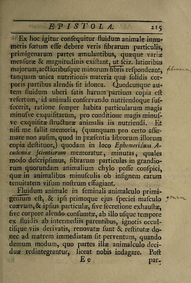 Ex hoc igitur confequitur fluidum animale innu¬ meris foetum efle debere veris fibrarum particulis, primigenarum partes aemulantibus, quaeque variae menlurae & magnitudinis exiftant, ut fciz. latioribus majorum, ardtioribufque minorum fibris refpondeant, tanquam unica nutritionis materia quae folidis cor¬ poris partibus alendis fit idonea. Quodcunque au¬ tem fluidum uberi fatis harum partium copia efl: refertum,'id animali confervando nutriendoque fuf- fecerit, ratione femper habita particularum magis minufve exquifitarum, pro conditione magis minuf- ve exquifitae flruclurae animalis iis nutriendi. Et nifi me fallit memoria, (quunquam pro certo affir¬ mare non aufim, quod in praefentia librorum illorum copia deftituor,) quodam in loco Ephemeridum A- cadcmu: jcient i arum memoratur, minutas, quales modo delcripfimus, fibrarum particulas in grandio¬ rum quorundam animalium chylo pofle confpici, quae in animalibus minufculis ob infignem earum tenuitatem vifum noftrum effugiant. Fluidum animale in feminali animalculo primi¬ genium efl, & ipfi primoque ejus fpeciei mafculo l#*^1**- coaevum,& ipfius particulae, five fecretione exhauftae, five corpore alendo confumtae, ab illo ufque tempore ex fluidis ab intermediis parentibus, ignotis occul- tifque viis derivatis, renovatae funt & reftitutae do¬ nec ad matrem immediatam fit perventum, quando demum modum, quo partes illae animalculo deci¬ duae redintegrantur, liceat nobis indagare. Poft E e par-