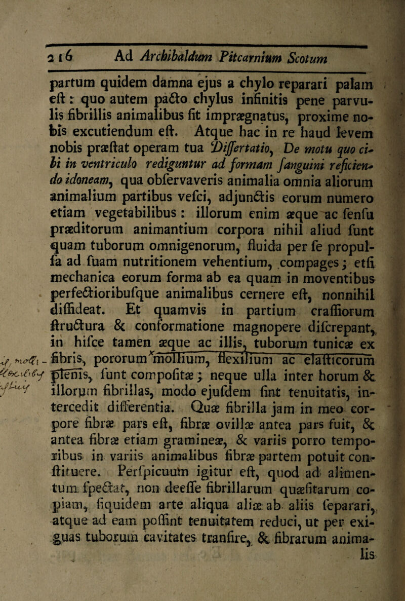 partum quidem damna ejus a chylo reparari palam eft: quo autem pa&o chylus infinitis pene parvu¬ lis fibrillis animalibus fit impraegnatus, proxime no¬ bis excutiendum eft. Atque hac in re haud levem nobis praeftat operam tua ‘Differtatto, De motu quo ci¬ bi in ventriculo rediguntur ad formam j,anguini referen¬ do idoneam, qua obfervaveris animalia omnia aliorum animalium partibus vefei, adjun&is eorum numero etiam vegetabilibus : illorum enim aeque ac fenfu praeditorum animantium corpora nihil aliud funt quam tuborum omnigenorum, fluida per fe propul- fa ad fuam nutritionem vehentium, compages; etft mechanica eorum forma ab ea quam in moventibus . perfe&ioribufque animalibus cernere eft, nonnihil diffideat. Et quamvis in partium crafliorum ftrudura & conformatione magnopere dilcrepant, in hilce tamen seque ac illis, tuborum tunicae ex ^ - fibris, pororum*molhum7 flexilium ac eialticorum (tecif,,fy ptems, lunt compofitae; neque ulla inter horum & illorum fibrillas, modo ejufdem fint tenuitatis, in¬ tercedit differentia. Quae fibrilla jam in meo cor¬ pore fibra pars eft, fibra ovilla antea pars fuit, & antea fibra etiam graminea, & variis porro tempo¬ ribus. in variis animalibus fibra partem potuit con- ftituere. Perfpicuum igitur eft, quod ad- alimen¬ tum. f pedat, non deefle fibrillarum quafitarum co¬ piam, fiquidem arte aliqua alia; ab aliis feparari, atque ad eam poffint tenuitatem reduci, ut per exi¬ guas tuborum cavitates tranfire, &. fibrarum anima¬ lis