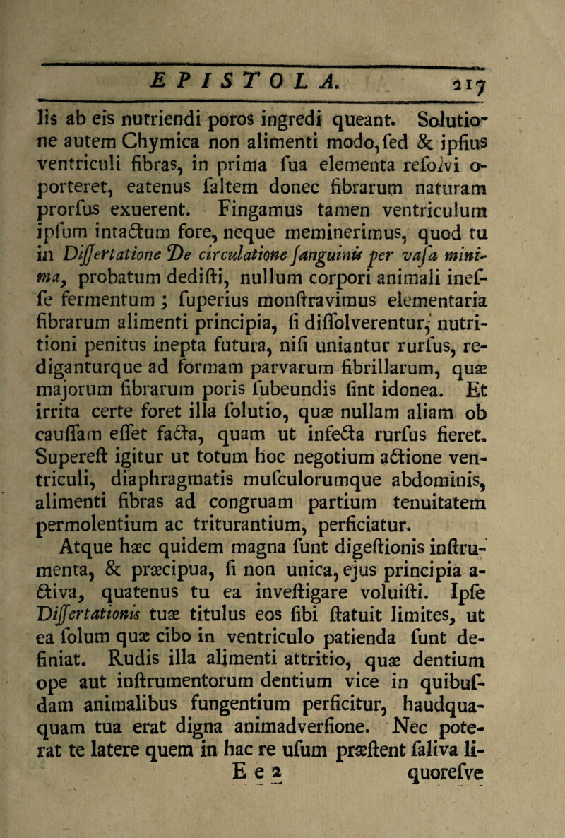 lis ab eis nutriendi poros ingredi queant. Solutio¬ ne autem Chymica non alimenti modo,fed St ipfius ventriculi fibras, in prima fua elementa refoivi o- porteret, eatenus faltem donec fibrarum naturam prorfus exuerent. Fingamus tamen ventriculum ipfum inta&um fore, neque meminerimus, quod tu in Dijjertatione De circulatione fanguinu per vafa minu ma> probatum dedifti, nullum corpori animali inef- fe fermentum; fuperius monftravimus elementaria fibrarum alimenti principia, fi diflolverentur^’ nutri- tioni penitus inepta futura, nifi uniantur rurfus, re- diganturque ad formam parvarum fibrillarum, qua: majorum fibrarum poris lubeundis fint idonea. Et irrita certe foret illa folutio, quas nullam aliam ob cauffam eflet fafta, quam ut infefta rurfus fieret. Supereft igitur ut totum hoc negotium aCtione ven¬ triculi, diaphragmatis mufculorumque abdominis, alimenti fibras ad congruam partium tenuitatem permolentium ac triturantium, perficiatur. Atque haec quidem magna funt digeftionis inftra¬ menta, St praecipua, fi non unica, ejus principia a- dtiva, quatenus tu ea inveftigare voluifti. Ipfe Differt ationis tuae titulus eos fibi ftatuit limites, ut ea folum qux cibo in ventriculo patienda funt de¬ finiat. Rudis illa alimenti attritio, quae dentium ope aut inftrumentorum dentium vice in quibuf- dam animalibus fungentium perficitur, haudqua- quam tua erat digna animadverfione. Nec pote¬ rat te latere quem in hac re ufum prseftent faliva li- E e a quorefve