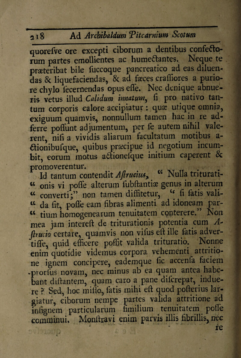 quorcfVc ore excepti ciborum & dentibus confefto- rum partes emollientes ac bumeflantes. Neque te praeteribat bile fuccoque pancreatico ad eas diluen* das & liquefaciendas, & ad feces craffiores a purio¬ re chylo lecernendas opus effe. Nec denique abnue¬ ris vetus illud Calidum innatum^ fi pro nativo tan¬ tum corporis calore accipiatur; qua? utique omnia, exiguum quamvis, nonnullum tamen hac in re ad- ferre poffunt adjumentum, per le autem nihil vale¬ rent, nifi a vividis aliarum facultatum motibus a- dionibufque, quibus pr&cipue id negotium incum¬ bit, eorum motus a£tioneIque initium caperent 8c promoverentur. Id tantum contendit Aftrucm, “ Nulla triturati- M onis vi poffe alterum fubftantice genus in alterum « convertinon tamen diffitetur, “ fi fatis vali- “ da fit, pofle eam fibras alimenti ad idoneam par- u tium homogenearum tenuitatem conterere.” Non mea jam intereft de triturationis potentia cum A- ftrucio certare, quamvis non vifus eft ille fatis adver¬ ti fle, quid efficere poffit valida trituratio. Nonne enim quotidie videmus corpora vehementi attritio¬ ne ignem concipere, eademque fic accenfa faciem •pTorfus novam, nec minus ab ea quam antea habe¬ bant diftantem, quam caro a pane diferepat, indue¬ re ?.Sed, hoc miflb, fatis mihi eft quod pofterius lar¬ giatur, ciborum nempe partes valida attritione ad irffignem particularum fimilium tenuitatem polle commmui. Monltovi enim parvis illis fibrillis, nec