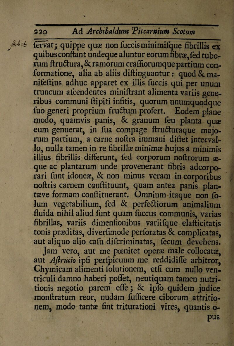 * 220 Ad Archibaldum Titcarttium Scotum JU Us fervat; quippe quae non fuce is minimifque fibrillis ex quibus conflant undeque aluntur eorum fibrae, fed tubo¬ rum ftrudura, & ramorum craffiorumque partium con¬ formatione, alia ab aliis diftinguantur: quod & ma- nifeftius adhuc apparet ex illis fuccis qui per unum truncum afeendentes miniftrant alimenta variis gene¬ ribus communi ftipiti infitis, quorum unumquodque fuo generi proprium frudum profert. Eodem plane modo, quamvis panis, & granum feu planta qua; eum genuerat, in fua compage ftruduraque majo¬ rum partium, a carne noftra immani diftet interval¬ lo, nulla tamen in re fibrillae minimae hujus a minimis illius fibrillis differunt, fed corporum noftrorum ae¬ que ac plantarum unde provenerant fibris adeorpo- rari funt idoneae, & non minus veram in corporibus noftris carnem conftituunt, quam antea panis plan- taeve formam conftituerant. Omnium itaque non fo- lum vegetabilium, fed & perfediorum animalium fluida nihil aliud funt quam fuccus communis, varias fibrillas, variis dimenfionibus variifque elafticitatis tonis praeditas, diverfimode perforatas & complicatas, aut aliquo alio cafu diferiminatas, fecum devehens. Jam vero, aut me poenitet operae male collocatae, aut Aflrucio ipfi perlpicuum me reddidiffe arbitror, Chymicam alimenti folutionem, etfi cum nullo ven¬ triculi damno haberi poffet, neutiquam tamen nutri- tionis negotio parem effe; & ipfb quidem judice monftratum reor, nudam fufficere ciborum attritio¬ nem, modo tantae fint triturationi vires, quantis o- pus