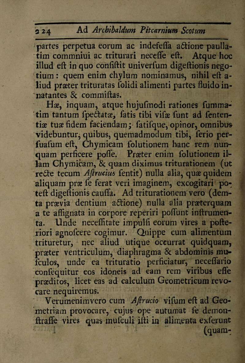 partes perpetua eorum ac indefeffa afitione pauila- tim commniui ac triturari necefle eft. Atque hoc illud eft in quo confiftit univerfum digeftionis nego¬ tium : quem enim chylum nominamus, nihil eft a- liud praeter trituratas folidi alimenti partes fluido in¬ natantes & commiftas. Hae, inquam, atque hujufmodi rationes fumma- tim tantum fpeftatae, fatis tibi vifae funt ad fenten- tiae tuae fidem faciendam; fatifque, opinor, omnibus videbuntur, quibus, quemadmodum tibi, ferio per- fuafum eft, Chymieam folutionem hanc rem nun¬ quam perficere pofle. Praeter enim folutionem il¬ lam Chymieam, & quam diximus triturationem (ut re£te tecum Ajlruciut fentit) nulla alia, quae quidem aliquam prae fe ferat veri imaginem, excogitari po- teft digeftionis cauffa. Ad triturationem vero (dem- ta praevia dentium aftione) nulla alia praeterquam a te affignata in corpore reperiri poflunt inftrumen- ta. Unde neceffitate impulfi eorum vires a pofte- riori agnofeere cogimur. Quippe cum alimentum trituretur, nec aliud utique occurrat quidquam, praeter ventriculum, diaphragma 8c abdominis mu- fculos, unde ea trituratio perficiatur, neceflario confequitur eos idoneis ad eam rem viribus effe praeditos, licet eas ad calculum Geometricum revo¬ care nequiremus. j Verumenimvero cum Aftrucio vifum eft ad Geo¬ metriam provocare, cujus ope autumat fe demon- ftrafte vires quas tnufculi ifti in alimenta exferunt
