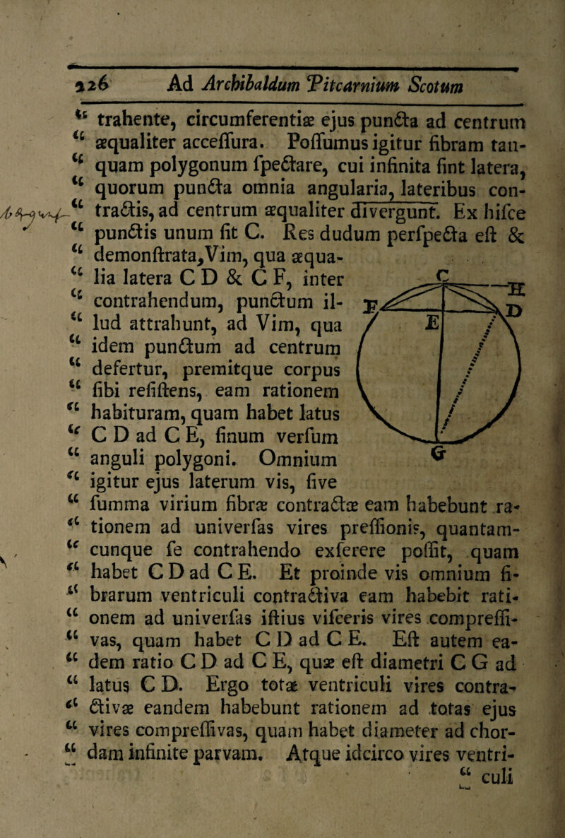 126 Ad Arcbibaldum 'Pitcarnium Scotum ts trahente, circumferentiae ejus punCta ad centrum <£ aequaliter acceflura. Polium us igitur fibram tau- t£ quam polygonum fpe&are, cui infinita fint latera, ‘‘ quorum punCta omnia angularia, lateribus con- traCtis, ad centrum aequaliter divergunt. Ex hifce ' tc pun&is unum fit C. Res dudum perfpe&a eft & “ demonftrata,Vim, qua aequa- lia latera C D & C F, inter 4 contrahendum, punctum il- iL lud attrahunt, ad Vim, qua ■£ idem' punCtum ad centrum t£ defertur, premitque corpus fibi refiftens, eam rationem “ habituram, quam habet latus ie C D ad C E, finum verfum K anguli polygoni. Omnium igitur ejus laterum vis, five w fumma virium fibra: contractae eam habebunt ra- <c tionem ad univerfas vires preffionis, quantam- tf cunque fe contrahendo exferere poffit, quam fi habet CDadCE. Et proinde vis omnium fi* brarum ventriculi contraCtiva eam habebit rati- u onem ad univerfas iftius vifeeris vires compreffi- vas, quam habet C D ad C E. Eft autem ea- tc dem ratio C D ad C E, quae eft diametri C G ad u latus C D. Ergo totae ventriculi vires contra* 61 Ctivae eandem habebunt rationem ad totas ejus w vires compreffivas, quam habet diameter ad chor- “ dam infinite parvam. Atque idcirco vires ventri- ■ a •• . E ' / % • % .* • ; i j / / t /
