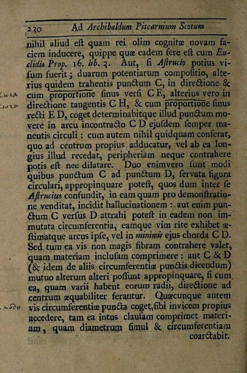 nihil aliud eft quam rei olim cognitae.novam fa¬ ciem inducere, quippe quae eadem fere eft cum didis Prop. 16. lib. 3. Aut, fi Ajirucia potius vi-, fum fuerit; duarum potentiarum compofitio, alte¬ rius quidem trahentis punitum C, in direitione & cum proportione finus ver fi C E, alterius vero in direitione tangentis CH, & cum proportione finus reiti E D, coget determinabitque illud punitum mo¬ vere in arcu incontraito C D ejufdem femper ma¬ nentis circuli: cum autem nihil quidquam conferat, quo ad centrum propius adducatur, vel ab ea lon¬ gius illud recedat, peripheriam neque contrahere potis eft nec dilatare. Duo enimvero funt modi quibus punitum C ad punitum D, fervata figura circulari, appropinquare poteft, quos dum inter fe Aftrucius confundit, in eam quam pro demonftratio- ne venditat, incidit hallucinationem : aut enim pun¬ itum C verfus D attrahi poteft in eadem non im-' mutata circumferentia, eamque vim rite exhibet ae- ltimatque arcus ipfe, vel in minimis ejus chorda C D. Sed tum ea vis non magis fibram contrahere valet, quam materiam inclufam comprimere : aut C & D (& idem de aliis circumferentiae punitis dicendum) mutuo alterum alteri poliunt appropinquare, fi cum, ea, quam varii habent eorum radii, direitione ad centrum aequabiliter ferantur. Quaecunque autem vis circumferentiae punita coget4fibi invicem propius accedere, tam ea intus claulam comprimet materi¬ am, quam diametrum fimul & circumferentiam coaritabit.