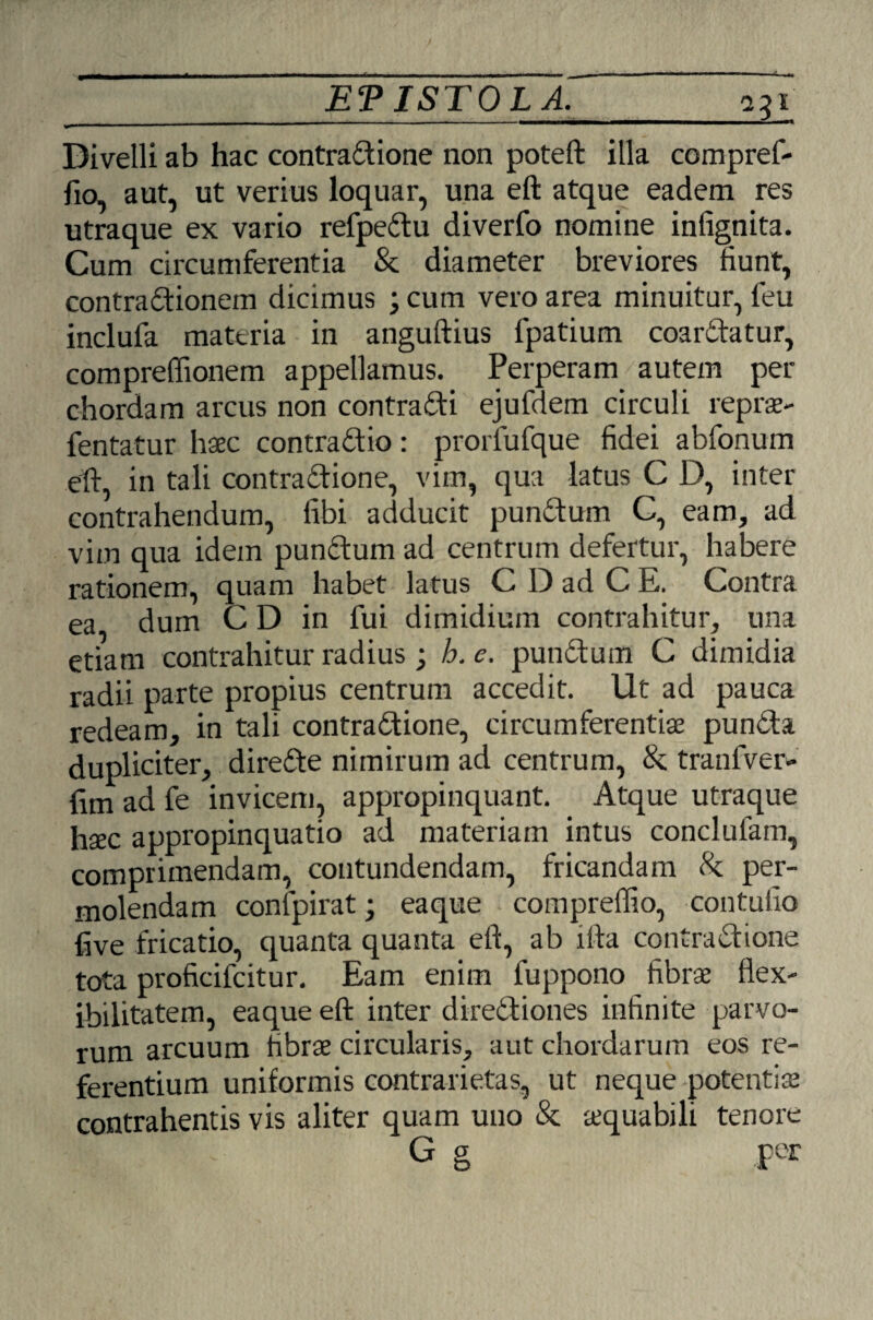 _ETISTOLA._231 Divelli ab hac contradione non poteft illa compref- fio, aut, ut verius loquar, una eft atque eadem res utraque ex vario refpedu diverfo nomine infignita. Cum circumferentia & diameter breviores fiunt, contradionem dicimus ; cum vero area minuitur, feu inclufa materia in anguftius fpatium coardatur, compreffionem appellamus. Perperam' autem per chordam arcus non contradi ejufdem circuli reprs- fentatur haec contradic: prorfufque fidei abfonum eft, in tali contradione, vim, qua latus C D, inter contrahendum, fibi adducit pundum C, eam, ad vim qua idem pundum ad centrum defertur, habere rationem, quam habet latus C D ad C E. Contra ea dum CD in fui dimidium contrahitur, una etiam contrahitur radius; h. e. pundum C dimidia radii parte propius centrum accedit. Ut ad pauca redeam, in tali contradione, circumferentiae punda dupliciter, direde nimirum ad centrum, &; tranfver- fim ad fe invicem, appropinquant. Atque utraque hsec appropinquatio ad materiam intus conclufam, comprimendam, contundendam, fricandam 8c per¬ molendam confpirat; eaque compreflio, contufio five fricatio, quanta quanta eft, ab ifta contradione tota proficifcitur. Eam enim fuppono fibrae flex¬ ibilitatem, eaque eft inter dirediones infinite parvo¬ rum arcuum fibrae circularis, aut chordarum eos re¬ ferentium uniformis contrarietas, ut neque potentis contrahentis vis aliter quam uno & squabili tenore G g per
