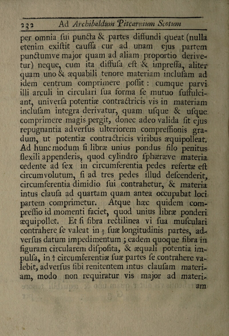 per omnia fui punda & partes diffundi queat (nulla etenim exiftit caufla cur ad unam ejus parrem pundumve major quam ad aliam proportio derive¬ tur) neque, cum ita diffufa eft & impreffa, aliter quam uno & aequabili tenore materiam inclufam ad idem centrum comprimere poffit : cumque parvi illi arculi in circulari fua forma fe mutuo fuffulci- ant, univerfa potentiae contra dricis vis in materiam inclufam integra derivatur, quam ufque & ufque comprimere magis pergit, donec adeo valida fit ejus repugnantia adverfus ulteriorem compreflionis gra¬ dum, ut potentiae contradricis viribus aequipolleatv Ad hunc modum fi librae unius pondus filo penitus flexili appenderis, quod cylindro fphaeraeve materia cedente ad fex in circumferentia pedes refertae eft circumvolutum, fi ad tres pedes illud defcenderit, circumferentia dimidio fui contrahetur, & materia intus claufa ad quartam quam antea occupabat loci partem comprimetur. Atque haec quidem com- preflio id momenti faciet, quod unius librae ponderi aequipollet. Et fi fibra redilinea vi fua mufculari contrahere fe valeat in * fua longitudinis partes, ad¬ verfus datum impedimentum ; eadem quoque fibra in figuram circularem difpofita, & aquali potentia im- pulfa, in t circumferentia fua partes fe contrahere va¬ lebit, adverfus libi renitentem intus claufam materi¬ am, modo non requiratur vis major ad materi- 1 am !