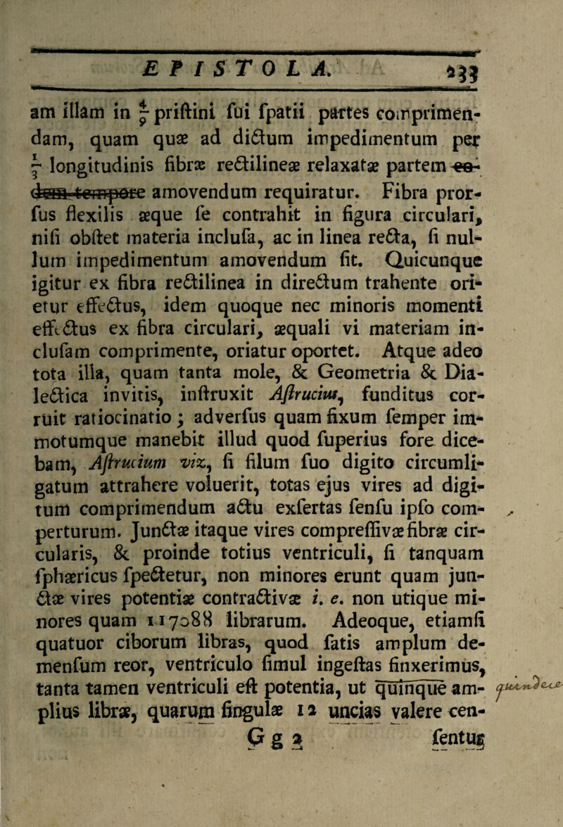 im illam in ^priftint fui fpatii partes eoirprimen- dam, quam quae ad didum impedimentum per \ longitudinis fibrx redilineae relaxatae partem dan tempere amovendum requiratur. Fibra pror- fus flexilis aeque fe contrahit in figura circulari, nifi obftet materia inclufa, ac in linea reda, fi nui* lutn impedimentum amovendum fit. Quicunque igitur ex fibra redilinea in dire£tum trahente ori* etur effedus, idem quoque nec minoris momenti eflftdus ex fibra circulari, aequali vi materiam in- clufam comprimente, oriatur oportet. Atque adeo tota illa, quam tanta mole, & Geometria St Dia- ledica invitis, inftruxit Aflrucm, funditus cor¬ ruit ratiocinatio; adverfus quam fixum femper im- motumque manebit illud quod fuperius fore dice¬ bam, Aftrmmm vix, fi filum fuo digito circumli¬ gatum attrahere voluerit, totas ejus vires ad digi¬ tum comprimendum adu exfertas fenfu ipfo coin- ,, perturum. Jundae itaque vires compreflivae fibrae cir¬ cularis, 8c proinde totius ventriculi, fi tanquam fphaericus fpedetur, non minores erunt quam jun¬ dae vires potentiae contradivae i. e. non utique mi¬ nores quam n 7088 librarum. Adeoque, etiamfi quatuor ciborum libras, quod fatis amplum de- menfum reor, ventriculo fimul ingeftas finxerimus, tanta tamen ventriculi eft potentia, ut quinque am- 'f**^*** piius librae, quarum fingulae 12 uncias valere cen- 9 g » , fent UE %