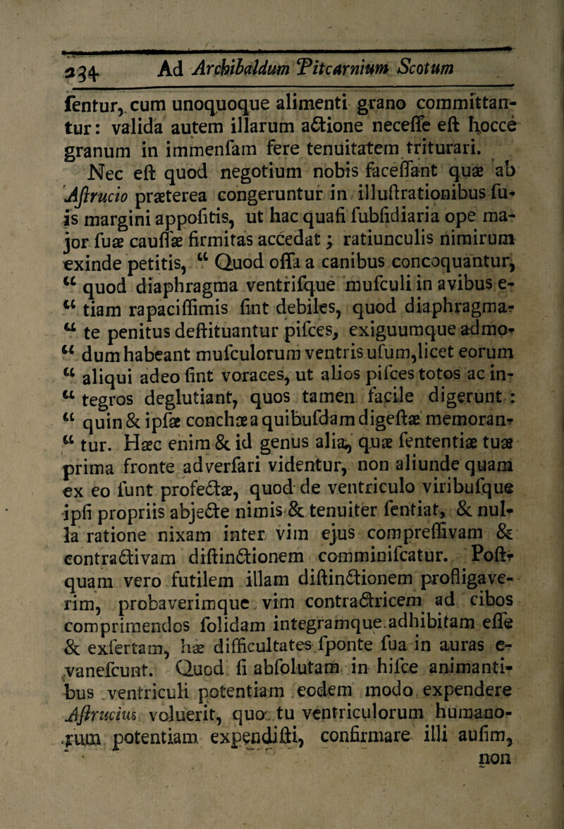 _ja ——————— __ — — -— fentur, cum unoquoque alimenti grano committan¬ tur : valida autem illarum a&ione neceffe eft hocce granum in immenfam fere tenuitatem triturari. Nec eft quod negotium nobis faceiTant quae ab Ajirucio praeterea congeruntur in iiluftrationibus fu- is margini appofitis, ut hac quafi fubfidiaria ope ma¬ ior fuae cauffae firmitas accedat; ratiunculis nimirum exinde petitis, w Quod offa a canibus concoquantur, 44 quod diaphragma ventrifque mufculi in avibus e- 44 tiam rapaciffimis fint debiles, quod diaphragma? 44 te penitus deftituantur pifces, exiguumque admo- 44 dum habeant mufculorum ventris ufum,licet eorum 44 aliqui adeo fint voraces, ut alios pilees totos ac in- 44 tegros deglutiant, quos tamen facile digerunt : 44 quin & ipfae conchae a quibufdamdigeftae memoran? 44 tur. Haec enim & id genus alia, quae fententiae tuas prima fronte adverfari videntur, non aliunde quam ex eo funt profedae, quod de ventriculo viribufque ipfi propriis abjedte nimis & tenuiter feritiat, & nul¬ la ratione nixam inter vim ejus compreffivam & eontra&ivam diftin&ionem comminifcatur. Poft- quam vero futilem illam diftin&ionem profligave¬ rim, probaverim que vim contrabtricem ad cibos comprimendos folidam integramque.adhibitam efle & exfertam, hx difficultates fponte fua in auras c- vanefeunt. Quod fi abfolutam in hifce animanti¬ bus ventriculi potentiam eodem modo expendere Jfirucim voluerit, quo\ tu ventriculorum humano¬ rum potentiam expendifti, confirmare illi aufim, - ° non