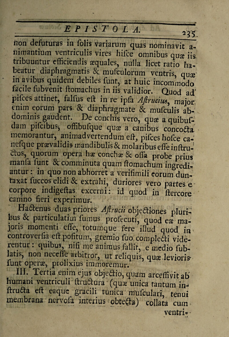 iron defuturas in folis variarum quas nominavit a- nimantium ventriculis vires hifce omnibus qU$ iis tribuuntur efficiendis aequales, nulla licet ratio ha¬ beatur diaphragmatis & mufculorum ventris, qua; in avibus quidem debiles funt, at huic incommodo facile fubvenit ftomachus in iis validior. Quod ad‘ pifces attinet, falfus eft in re ipfa Afirucius, major emm eorum pars. & diaphragmate & mufculis ab¬ dominis gaudent. De conchis vero, quae a quibuf- dam pifcibuSj offibufque quae a canibus concocta memorantur, animadvertendum eft, pifces hofce ca-' nefque praevalidis mandibulis & molaribus effe inftru- dos, quorum opera hae concha; & offa probe prius manfa lunt & comminuta quam ftomachum ingredi-* antur: in quo non abhorret a verifimili eorum dun- taxat fuccos elidi & extrahi, duriores vero partes e- corpore indigeftas excerni: id quod in ftercore canino fieri experimur. Ha&enus duas priores Ajlrucii obje<ftiones pluri¬ bus & particulatim fumus profecuti, quod eae ma¬ joris momenti effe, totumque fere illud quod in controverfia eft pofitum, gremio fuo compledti vide¬ rentur: quibus, nifi me animus fallit, e medio fub- latis, non neceffe arbitror, ut reliquis, quaj.levioris- funt operae, prolixius immoremur. III. Tertia enim ejus obje&io, quam arceffivit ab' humani ventriculi ftru&ura • (quae unica tantum in- ftruda eft eaque gracili tunica mufculari, tenui membrana nervofa interius obte#a) collata cum ventri--