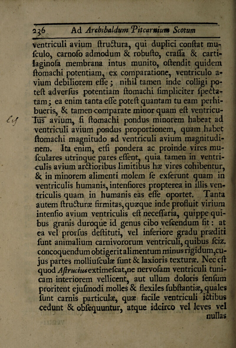 ventriculi avium ftrudura, qui duplici conftat mu- fculo, carnofo admodum & robufto, crafla & carti- laginofa membrana intus munito, oftendit quidem ftomachi potentiam, ex comparatione, ventriculo a- vium debiliorem efle ; nihil tamen inde colligi po- teft adverfus potentiam ftomachi fimpliciter fpeda- tam; ea enim tanta efle poteft quantam tu eam perhi¬ bueris, & tamen comparate minor quam eft ventricu¬ lus avium, fi ftomachi pondus minorem habeat ad ventriculi avium pondus proportionem, quam habet ftomachi magnitudo ad ventriculi avium magnitudi¬ nem. Ita enim, etfi pondera ac proinde vires mu- (culares utrinque pares eflent, quia tamen in. ventri¬ culis avium ardioribus limitibus hae vires cohibentur, & in minorem alimenti molem le exierunt quam in ventriculis humanis, intenfiores propterea in illis ven¬ triculis quam in humanis eas efle oportet. Tanta autem ftru&urae firmitas, quaeque inde profluit virium intenfio avium ventriculis eft neceffaria, quippe qui¬ bus granis duroque id genus cibo velcendum fit: at ea vel prorfus deftituti, vel inferiore gradu proditi funt animalium carnivororum ventriculi, quibus fciz. concoquendum obtigerit alimentum minus rigidum,cu¬ jus partes molliulculae funt & laxioris texturae. Nec eft quod AJirucius extimefcat,ne nervofam ventriculi tuni¬ cam interiorem vellicent, aut ullum doloris fenfum proritent ejufmodi molles 8c flexiles fubftantiae, quales funt carnis particulae, quae facile ventriculi idibus cedunt 8t obfequuntur, atque idcirco vel leves vel nullas