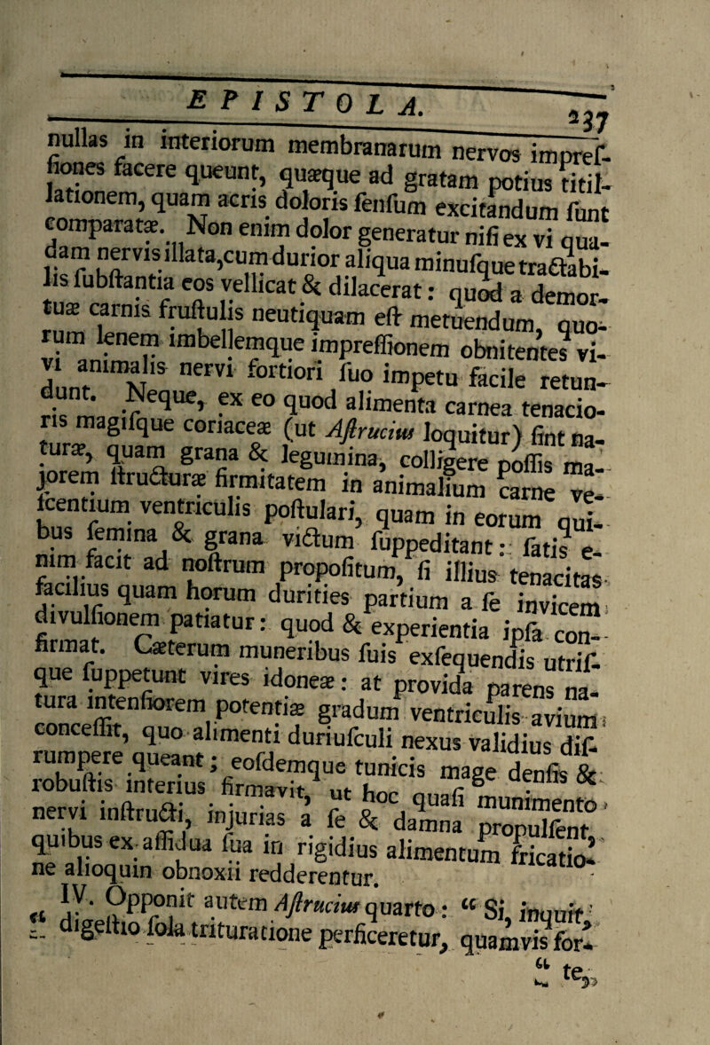 nullas m interiorum membranarum nervos impref- fiones facere queunt, quaeque ad gratam potius titil¬ lationem, quam acris doloris fenfum excitlmdum funt comparatae Non enim dolor generatur nifiex vi qua- dam nervis illata,cumdurior aliqua minufquetradhbi- T re icat.Si dilacerat •' quod a demor- tus carnis fruftulis neutiquam eflr metuendum, quo- rum lenem imbellemque impreffionem obnitentes vi- dunfnimNIS 0erV1 f°rti0ri fuo imPetu facile retun- dunt. Neque, ex eo quod alimenta carnea tenacio¬ ris magifque coriacea (ut Afirucim loquitur) fint na¬ tura, quam grana & legumina, colligere poffis ^ jorem ftruaor* firmitatem in animalfum ?arne ve‘- Icentium ventriculis poftulari, quam in eorum qui¬ bus femina & grana vidum fuppeditant- fati? e mm faat ad noftrum propofitum, fi illius tenacitas- facilius quam horum durities partium a fe invkem divulfionem patiatur: quod & experientia Ipfacot firmat. Ceterum muneribus fuis exfequendis utrif- que fuppetunt vires idone*: at provida parenfna- tura intenfiorem potentis gradum ventriculis: avium s conceffit, quo alimenti duriufculi nexus validius di£ nervi inftruai, injurias a fe & damna propSf0 qqibus ex affidua fua in rigidius alimentum fricatio! fi !r ' 9PPr?lt: Aftruciut quarto : tc Si, inquit c- iSe tlo folil tntura tione perficeretur, quamvis fori