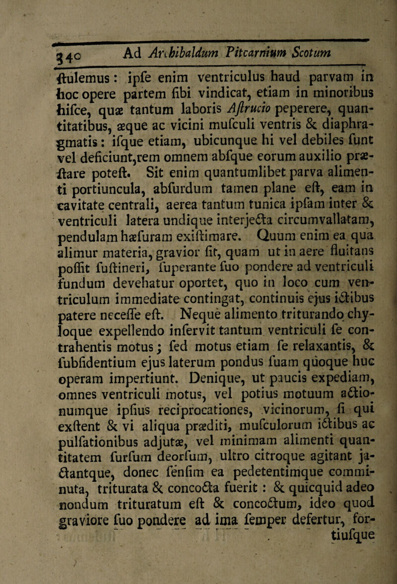34° ftulemus: ipfe enim ventriculus haud parvam in hoc opere partem fibi vindicat, etiam in minoribus hifce, quae tantum laboris Aftrucio peperere, quan¬ titatibus, aeque ac vicini mufculi ventris & diaphra¬ gmatis : ifque etiam, ubicunque hi vel debiles funt vel deficiunt,rem omnem abfque eorum auxilio prae- ilare poteft. Sit enim quantumlibet parva alimen¬ ti portiuncula, abfurdum tamen plane eft, eam in cavitate centrali, aerea tantum tunica ipfam inter & ventriculi latera undique interje&a circumvallatam, pendulam haefuram exiiiimare. Quum enim ea qua alimur materia, gravior fit, quam ut in aere fluitans poffit fuftineri, fuperante fuo pondere ad ventriculi fundum devehatur oportet, quo in loco cum ven¬ triculum immediate contingat, continuis ejus i&ibus patere necefle eft. Neque alimento triturando chy¬ loque expellendo infervit tantum ventriculi fe con¬ trahentis motus; fed motus etiam fe relaxantis, & fubfidentium ejus laterum pondus luam quoque huc operam impertiunt. Denique, ut paucis expediam, omnes ventriculi motus, vel potius motuum a£tto- numque ipfius reciprocationes, vicinorum, fi qui exftent & vi aliqua praediti, mufculorum idtibus ac pulfationibus adjutae, vel minimam alimenti quan¬ titatem furfum deorfum, ultro citroque agitant ja- ftantque, donec fenfim ea pedetentimque commi¬ nuta, triturata & conco&a fuerit : & quicquid adeo nondum trituratum eft 8c conco&um, ideo quod graviore fuo pondere ad ima femper defertur, for- tiufque