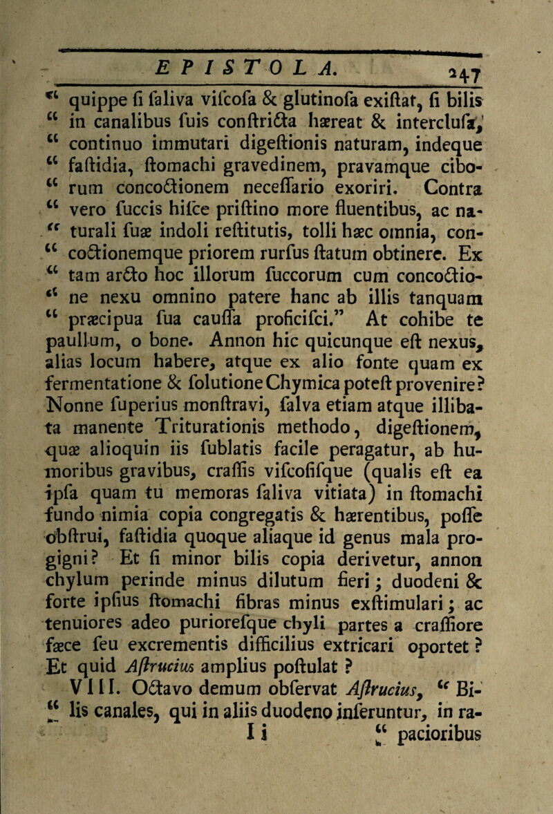 E P I S T 0 L A. H7 *l quippe fi ialiva vifcofa & glutinofa exiftat, fi bilis 44 in canalibus fuis conftri&a haereat &. interclufa,' u continuo immutari digeftionis naturam, indeque 44 faftidia, ftomachi gravedinem, pravamque cibo- 44 rum conco&ionem neceflario exoriri. Contra 44 vero fuccis hilce priftino more fluentibus, ac na- tc turali fuae indoli reftitutis, tolli haec omnia, con- 44 co&ionemque priorem rurfus flatum obtinere. Ex 44 tam ar£to hoc illorum fuccorum cum conco&io- ‘4 ne nexu omnino patere hanc ab illis tanquam 44 praecipua fua cauffa proficifci.” At cohibe te paullum, o bone. Annon hic quicunque eft nexus, alias locum habere, atque ex alio fonte quam ex fermentatione & folutioneChymicapoteftprovenire? Nonne fuperius monftravi, falva etiam atque illiba¬ ta manente Triturationis methodo, digeftionem, quae alioquin iis fublatis facile peragatur, ab hu¬ moribus gravibus, craffis vifcofifque (qualis eft ea ipfa quam tu memoras faliva vitiata) in ftomachi fundo nimia copia congregatis & haerentibus, pofle obftrui, faftidia quoque aliaque id genus mala pro¬ gigni? Et fi minor bilis copia derivetur, annon chylum perinde minus dilutum fieri; duodeni & forte ipfius ftomachi fibras minus exftimulari; ac tenuiores adeo puriorefque chyli partes a craffiore faece feu excrementis difficilius extricari oportet ? Et quid A (trucius amplius poftulat ? VIII. Odtavo demum obfervat Aflruciust (e Bi- 44 lis canales, qui in aliis duodeno inferuntur, in ra- I i 44 pacioribus \