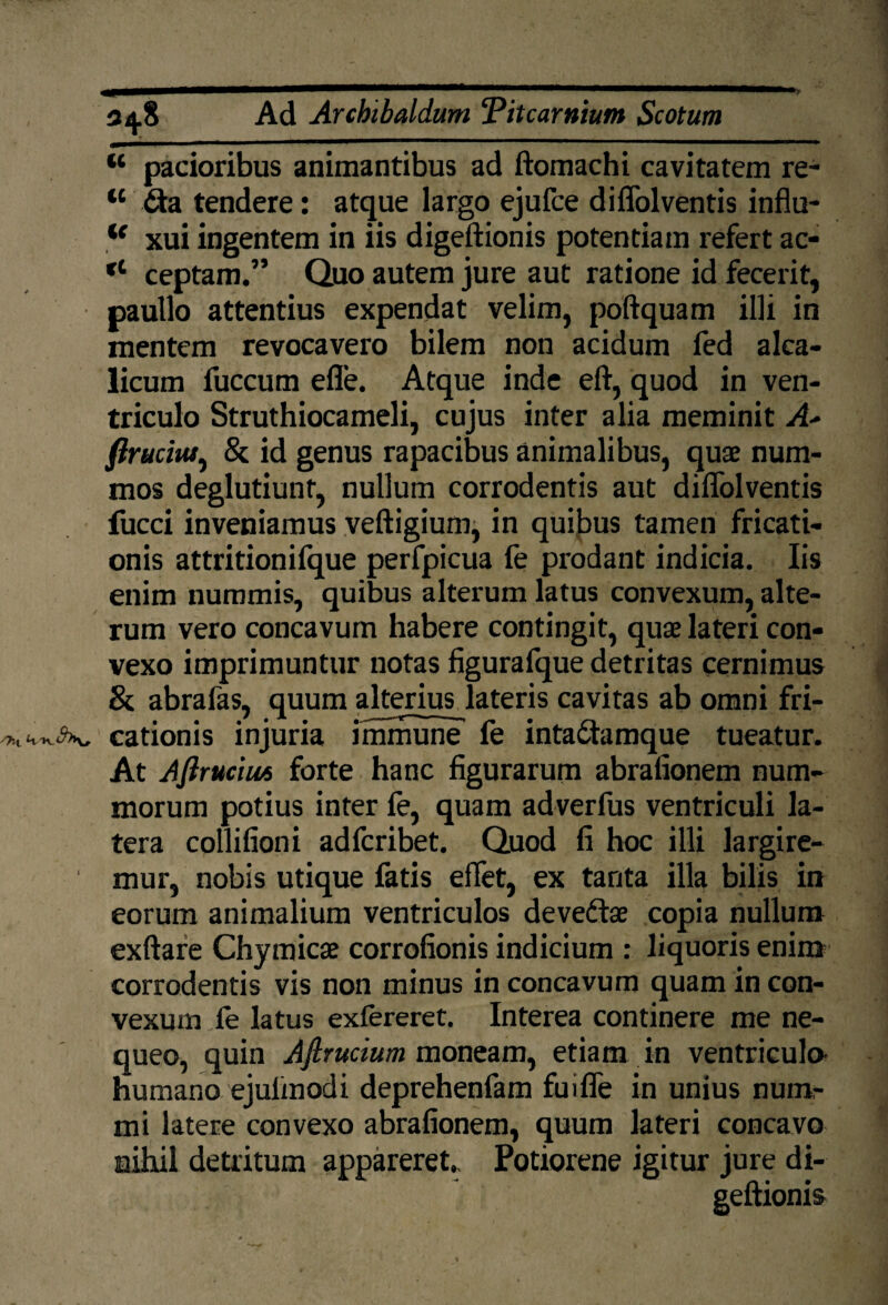 w pacioribus animantibus ad ftomachi cavitatem re- tc <fta tendere: atque largo ejufce diffolventis influ- <f xui ingentem in iis digeftionis potentiam refert ac- ct ceptam.” Quo autem jure aut ratione id fecerit, paullo attentius expendat velim, poftquam illi in mentem revocavero bilem non acidum fed alca- licum fuccum efle. Atque inde eft, quod in ven¬ triculo Struthiocameli, cujus inter alia meminit A' ftruciut, & id genus rapacibus animalibus, quae num¬ mos deglutiunt, nullum corrodentis aut diffolventis fucci inveniamus veftigiumj in quibus tamen fricati¬ onis attritionifque perfpicua fe prodant indicia. Iis enim nummis, quibus alterum latus convexum, alte¬ rum vero concavum habere contingit, quae lateri con¬ vexo imprimuntur notas figurafque detritas cernimus & abrafas, quum alterius lateris cavitas ab omni fri- cationis injuria immune fe inta&amque tueatur. At Afirucius forte hanc figurarum abrafionem num¬ morum potius inter (e, quam adverfus ventriculi la¬ tera collifioni adfcribet. Quod fi hoc illi largire- ' mur, nobis utique fatis effet, ex tanta illa bilis in eorum animalium ventriculos devedtae copia nullum exftare Chymicae corrofionis indicium : liquoris enim corrodentis vis non minus in concavum quam in con¬ vexum fe latus extereret. Interea continere me ne¬ queo, quin Afirucium moneam, etiam in ventricula humano ejulinodi deprehenfam fuiffe in unius num¬ mi latere convexo abrafionem, quum lateri concavo nihil detritum appareret., Potiorene igitur jure di¬ geftionis