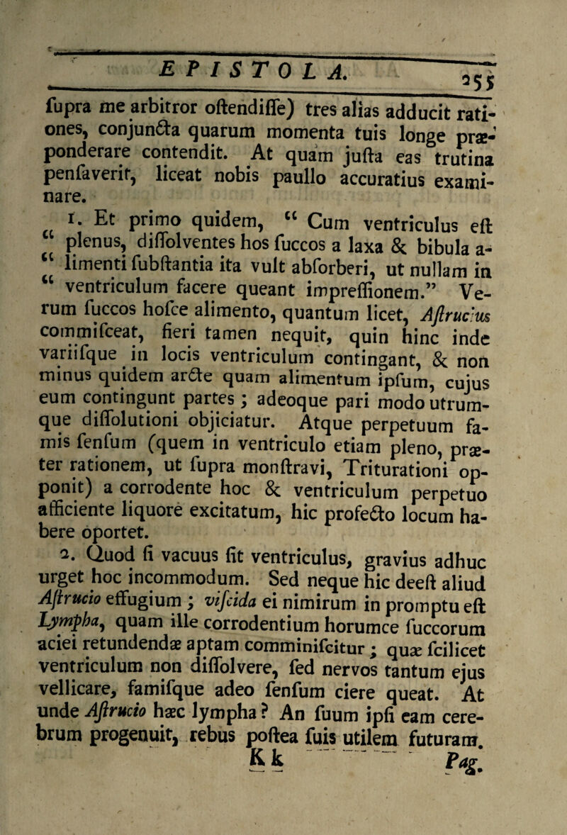 _^55 fupra me arbitror oftendiffe) tres alias adducit rati¬ ones, conjun&a quarum momenta tuis longe prae¬ ponderare contendit. At quam jufta eas trutina penfaverif, liceat nobis paullo accuratius exami¬ nare. i. Et primo quidem, “ Cum ventriculus eft plenus, divolventes hos fuccos a laxa & bibula a- “ limenti fubftantia ita vult abforberi, ut nullam in “ ventriculum facere queant impreffionem.” Ve¬ rum fuccos hofce alimento, quantum licet, Aftruc tis commifceat, fieri tamen nequit, quin hinc inde variifque in locis ventriculum contingant, 8c non minus quidem arfte quam alimentum ipfum, cuius eum contingunt partes ; adeoque pari modo utrum¬ que diflolutioni objiciatur. Atque perpetuum fa¬ mis fenfum (quem in ventriculo etiam pleno, pra;- ter rationem, ut fupra monftravi, Triturationi op¬ ponit) a corrodente hoc & ventriculum perpetuo afficiente liquore excitatum, hic profe&o locum ha¬ bere oportet. 2. Quod fi vacuus fit ventriculus, gravius adhuc urget hoc incommodum. Sed neque hic deeft aliud AJirucio effugium ; vifcida ei nimirum in promptu eft lympha, quam ille corrodentium horumce fuccorum aciei retundendae aptam comminifeitur ; quae fcilicet ventriculum non diffolvere, fed nervos tantum ejus vellicare, famifque adeo fenfum ciere queat. At unde AJirucio haec lympha ? An fuum jpfi eam cere¬ brum progenuit, rebus poftea fuis utilem futuram K, k Pag,