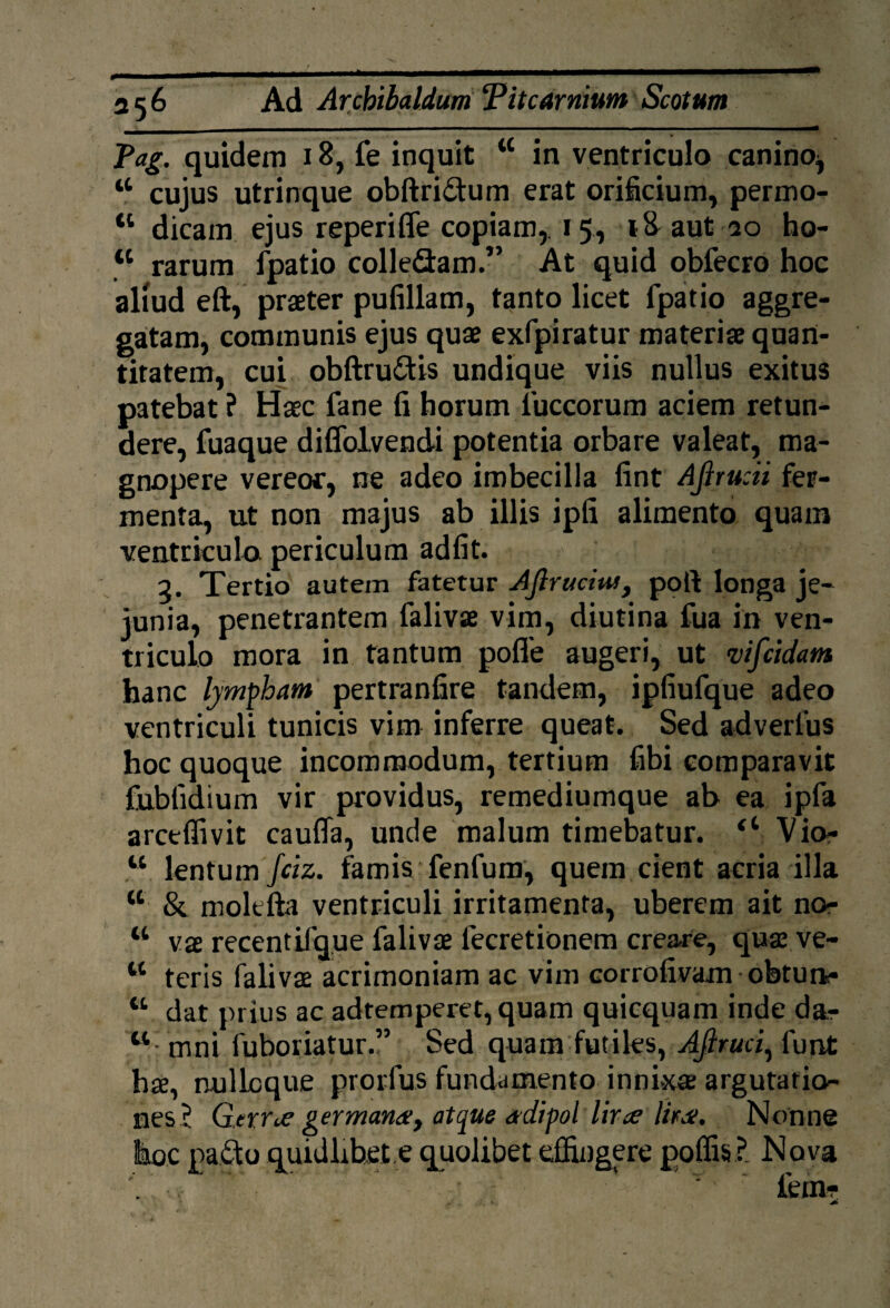 Pag. quidem 18, fe inquit tc in ventriculo canino^ “ cujus utrinque obftri&um erat orificium, permo- a dicam ejus reperifle copiam,. 15, 18 aut 20 ho- tl rarum fpatio colle&am.” At quid obfecro hoc aliud eft, praeter pufillam, tanto licet fpatio aggre¬ gatam, communis ejus quae exfpiratur materiae quan¬ titatem, cui obftru&is undique viis nullus exitus patebat ? Haec fane fi horum fuccorum aciem retun¬ dere, fuaque diffolvendi potentia orbare valeat, ma¬ gnopere vereor, ne adeo imbecilla fint Ajlrucii fer¬ menta, ut non majus ab illis ipfi alimento quam ventriculo periculum adfit. 2. Tertio autem fatetur AJlruciw, poft longa je¬ junia, penetrantem falivae vim, diutina fua in ven¬ triculo mora in tantum pofle augeri, ut vifcidam hanc lympham pertranfire tandem, ipfiufque adeo ventriculi tunicis vim inferre queat. Sed adverlus hoc quoque incommodum, tertium fibi comparavit fubfidium vir providus, remediumque ah ea ipfa arceflivit cauffa, unde malum timebatur. Vio- w lentum fciz. famis fenfum, quem cient acria illa K &. molefta ventriculi irritamenta, uberem ait no- w vae recentifque falivae lecretionem creare, quae ve- w teris falivae acrimoniam ac vim corrofivam obturk- “ dat prius ac adtemperet, quam quicquam inde dar w mni fuboriatur.” Sed quam futiles, AJiruci, lunt hae, nullcque prorfus fundamento innixae argutatio¬ nes? Gerrae germana, atque a-dipoi lir^e UtJi. Nonne hoc pa£to quidlibet.e quolibet effingere poffis ? Nova