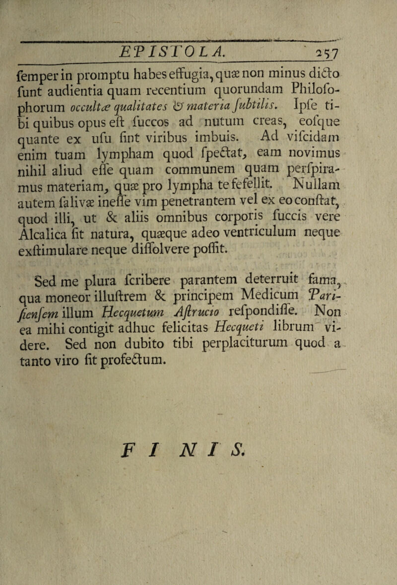 117 femperin promptu habes effugia, quae non minus dido funt audientia quam recentium quorundam Philolo- phorum occultae qualitates & matena Jubtihs. Ipfe ti¬ bi quibus opus eft fuccos ad nutum creas, eofque quante ex ufu fint viribus imbuis. Ad vifcidam enim tuam lympham quod fpedat, eam novimus nihil aliud effe quam communem quam perfjpira- mus materiam, quae pro lympha te fefellit. Nullam autem falivae inelfe vim penetrantem vel ex eo conflat, quod illi, ut & aliis omnibus corporis fuccis vere Alcalica fit natura, quaeque adeo ventriculum neque exftimulare neque diffolvere poffit. Sed me plura fcribere parantem deterruit fama,, qua moneor illuftrem & principem Medicum Tari- fienjem illum Hecquetum Ajlrucio refpondifle. Non ea mihi contigit adhuc felicitas Hecqueti librum vi¬ dere. Sed non dubito tibi perplaciturum quod a- tanto viro fit profedum. FI NFS.