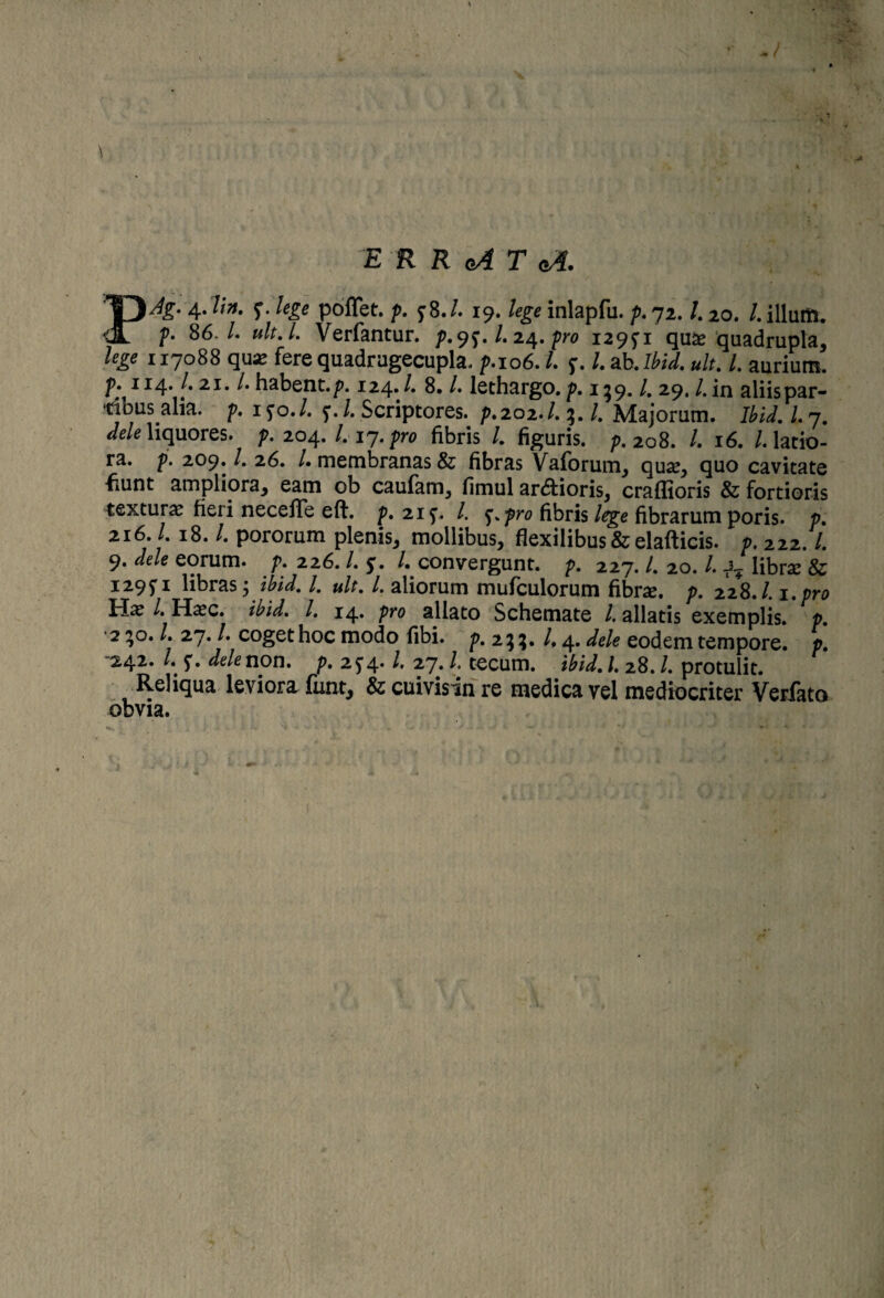 \ E R R cA T gA. PAg- 4* f- lele poffet. p. y 8./. 19. lege inlapfu. p. 72. /. 20. /. illum. ?• 86 /. #/f. L Verfantur. />.9^. /. 24. pro 129^1 quas quadrupla, % 117088 quas fere quadrugecupla, />.106./. f. l.ab.Ibid. ult, I, aurium, p. 114. /.21. /. habent./*. 124• /• 8. /. lethargo.p. 159. /. 29. /.in aliis par- tibus.alia. p, ifo./. f./. Scriptores. />.202./. 3. /. Majorum. Ibid.l, 7. liquores, />. 204. /. 17./w fibris /. figuris. />.208. /. 16. /.latio¬ ra. />. 209. /. 26. /• membranas & fibras Vaiorum, quas, quo cavitate fiunt ampliora, eam ob caufam, fimul ardioris, craffioris & fortioris texturas heri neceffe eft. p, 215’. /. pro fibris lege fibrarum poris. p, 216. /. 18. /. pororum plenis, mollibus, flexilibus & elafticis. p. 222. /. 9. </<?/<? eorum, p, 226. /. 5:. /. convergunt. />. 227. /. 20. /. libras & 1295' 1 libras j /. »/f. /. aliorum mufculorum fibrse. p. 228./. 1. pro Has /. Hasc. /. 14. />ro allato Schemate /. allatis exemplis. p. 2^0. /. 27. /. coget hoc modo libi. p. 233. /,4. ^/e eodem tempore. /\ 242. /. dele non, p. 2J4* /• 27. /. tecum. ibid.l, 28./. protulit. Reliqua leviora funt, & cuivisin re medica vel mediocriter Verfato obvia.