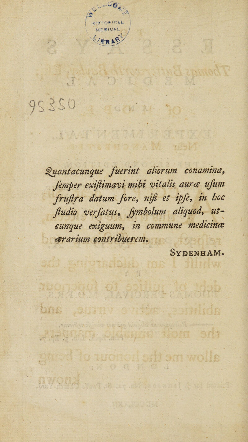 to >CM mesial §uantacunque fuerint aliorum conamina9 Jemper exijiimavi mihi vitalis aura ufum frujira datum fore, nifi et ipfe, in hoc fiudio verfatusy fymbolum aliquod, ut- cunque exiguum9 in commune medicina ararium contribuerem. Sydenham.