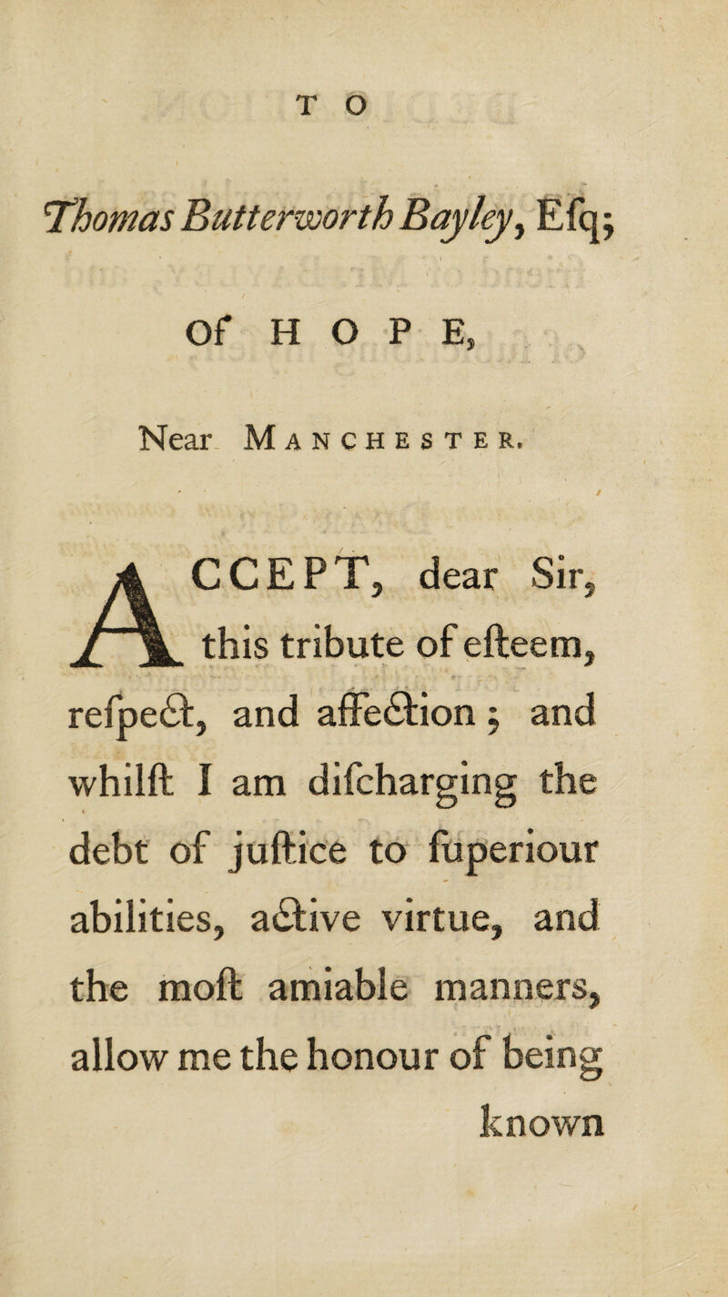 T O Thomas Butterworth Bay ley ^ Efq; Of HOPE, Near Manchester, ACCEPT, dear Sir, this tribute of efteem, refpeft, and affedlion \ and whilft I am difcharging the « debt of juffice to fuperiour abilities, active virtue, and the moft amiable manners, allow me the honour of being known