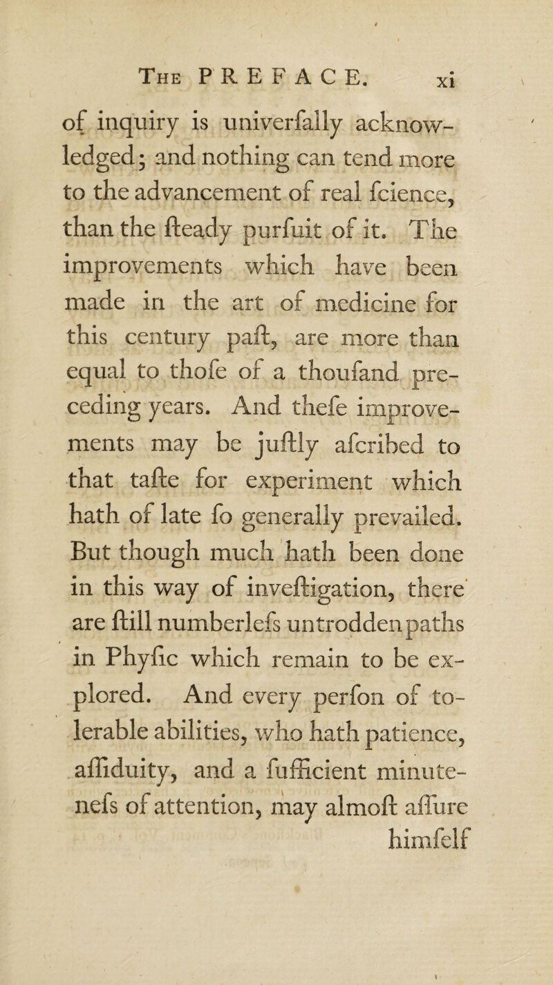 xi of inquiry is univerfally acknow¬ ledged ; and nothing can tend more to the advancement of real fcience, than the fteady purfuit of it. The improvements which have been made in the art of medicine for this century paid, are more than equal to thofe of a thoufand pre¬ ceding years. And thefe improve¬ ments may be juftly afcribed to that tafte for experiment which hath of late fo generally prevailed. But though much hath been done in this way of inveftigation, there are flill numberlefs untrodden paths in Phylic which remain to be ex¬ plored. And every perfon of to¬ lerable abilities, who hath patience, afliduity, and a fufficient minute- nefs of attention, may almoft affure himfelf