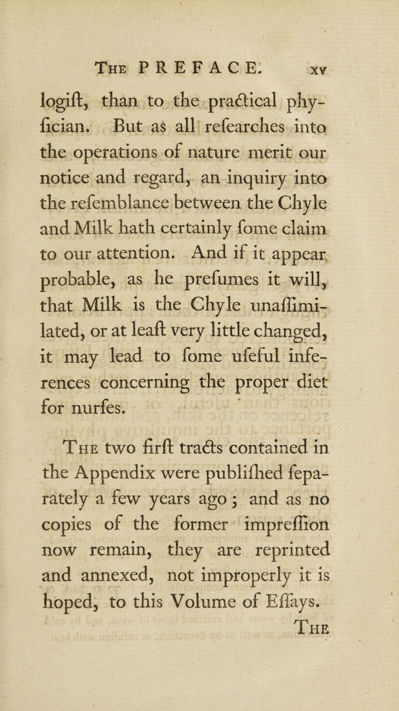 logift, than to the practical phy- fician. But as all refearches into the operations of nature merit our notice and regard, an inquiry into the refemblance between the Chyle and Milk hath certainly fome claim to our attention. And if it appear probable, as he prefumes it will, that Milk is the Chyle unaflimi- lated, or at lead; very little changed, it may lead to fome ufeful infe¬ rences concerning the proper diet for nurfes. The two fir ft trails contained in the Appendix were publifhed fepa- rately a few years ago; and as no copies of the former impreffion now remain, they are reprinted and annexed, not improperly it is hoped, to this Volume of Effays. The