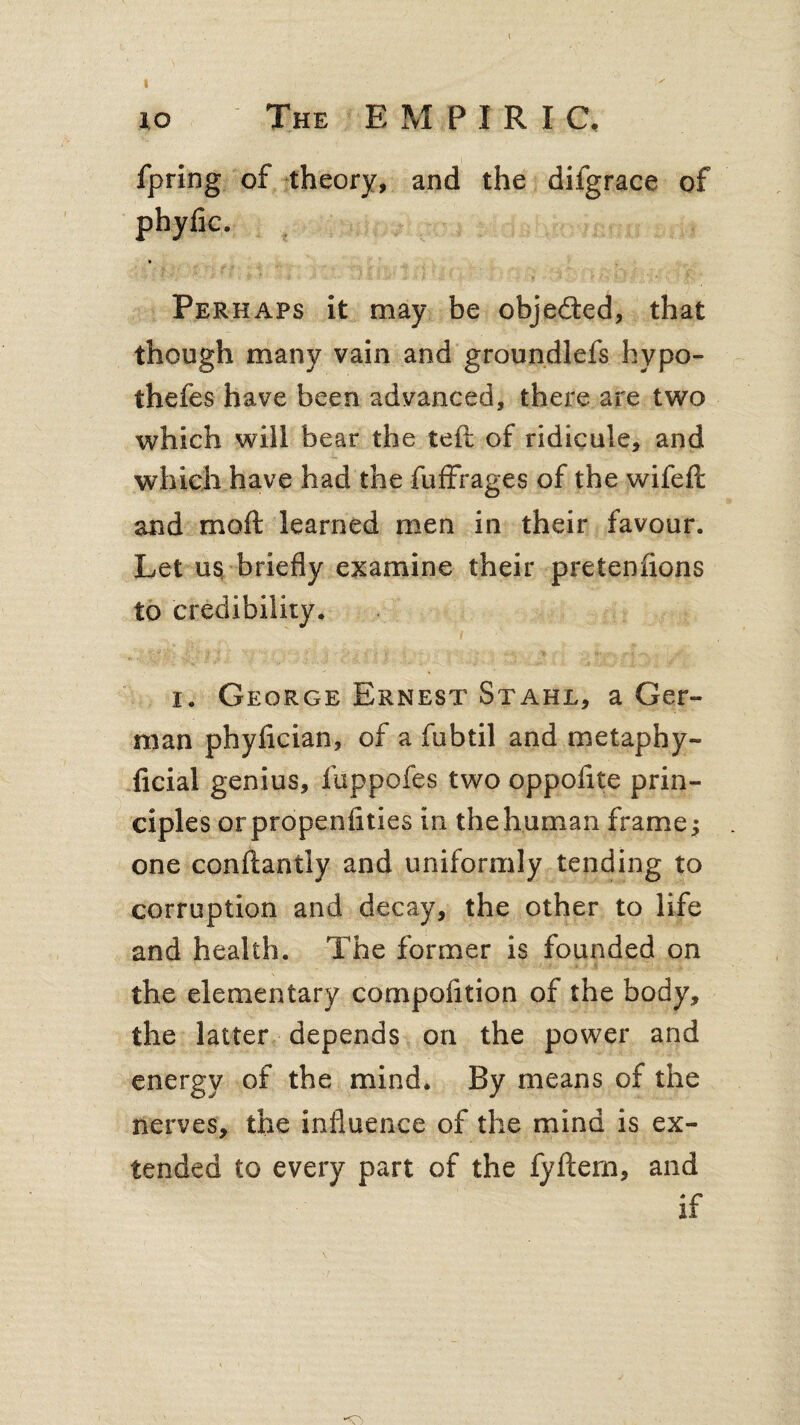 fpring of theory, and the difgrace of phylic. Perhaps it may be objected, that though many vain and groundlefs hypo- thefes have been advanced, there are two which will bear the left of ridicule, and which have had the fuffrages of the wifeft and mod learned men in their favour. Let us briefly examine their pretenfions to credibility. i. George Ernest Stahl, a Ger¬ man phyfician, of a fubtil and rrsetaphy- ficial genius, fuppofes two oppoflte prin¬ ciples orpropenfities in the human frames one condantly and uniformly tending to corruption and decay, the other to life and health. The former is founded on the elementary compofltion of the body, the latter depends on the power and energy of the mind. By means of the nerves, the influence of the mind is ex¬ tended to every part of the fydem, and if