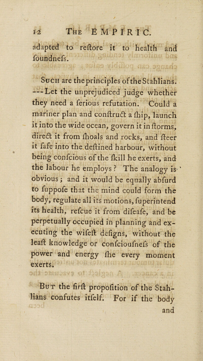 adapted to reftore it to health and foundnefs. 'Ti l-M’in Skill,} J .. QJmCI Such are the principles oftheStahlians. — Let the unprejudiced judge whether they need a ferious refutation. Could a mariner plan and conftrudt a (hip, launch it into the wide ocean, govern it in ftorms, diredt it from ihoals and rocks, and fleer it fafe into the deftined harbour, without being confcious of the fkiil he exerts, and the labour he employs ? The analogy is-' obvious; and it would be equally abfurd to fuppofe that the mind could form the body, regulate all its motions, fuperintend its health, refcue it from difeafe, and be perpetually occupied in planning and ex¬ ecuting the wifeft defigns, without the leaf!: knowledge or confcioufnefs of the power and energy fhe every moment exerts. I j ■ o r • / But the firft propofition of the Stah- lians confutes itfelf. For if the body \ and