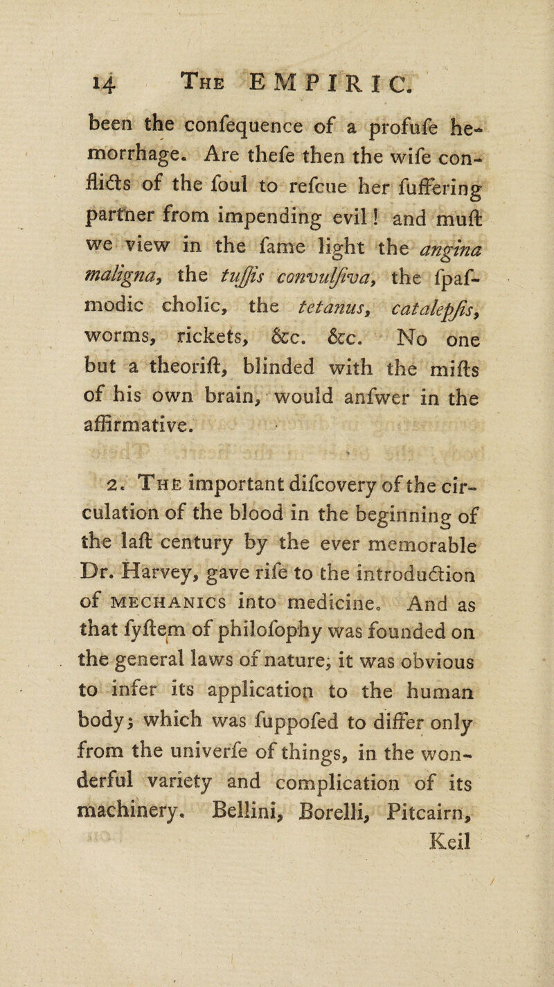 been the confequence of a profufe he¬ morrhage. Are thefe then the wife con¬ flicts of the loul to refcue her differing partner from impending evil! and mull we view in the fame light the angina maligna, the tnffis convulfiva, the fpaf- modic cholic, the tetanus, catalepjis, worms, rickets, &c. &c. No one but a theorift, blinded with the mifts of his own brain, would anfwer in the afflrmative. 2. The important difcovery of the cir¬ culation of the blood in the beginning of the laft century by the ever memorable Dr. Harvey, gave rife to the introduction of mechanics into medicine. And as that fyftem of philofophy was founded on the general laws of nature; it was obvious to infer its application to the human body; which was fuppofed to differ only from the univerfe of things, in the won¬ derful variety and complication of its machinery. Bellini, Borelli, Pitcairn, Keil