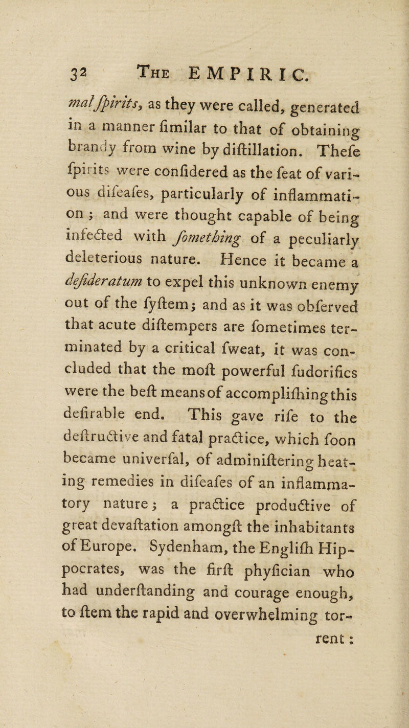 mat/pints, as they were called, generated in a manner fimilar to that of obtaining brandy from wine by diftillation. Thefe fpii its were confidered as the feat of vari¬ ous diieafes, particularly of inflammati¬ on ; and were thought capable of being infeCted with fometbing of a peculiarly deleterious nature. Hence it became a de/deratum to expel this unknown enemy out of the fyftem; and as it was obferved that acute diftempers are fometimes ter¬ minated by a critical fweat, it was con¬ cluded that the moft powerful fudorifics were the belt means of accomplifhingthis defirable end. This gave rife to the deftrudtive and fatal practice, which foon became univerfal, of adminiltering heat¬ ing remedies in difeafes of an inflamma¬ tory nature; a practice productive of great devaftation amongft the inhabitants of Europe. Sydenham, the Englilh Hip¬ pocrates, was the firfl: phyfician who had underftanding and courage enough, to Item the rapid and overwhelming tor¬ rent :