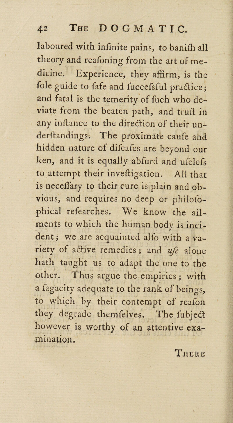 laboured with infinite pains, to banifh all theory and reafoning from the art of me¬ dicine. Experience, they affirm, is the foie guide to fafe and fuccefsful practice; and fatal is the temerity of fuch who de¬ viate from the beaten path, and trull in any inftance to the direction of their un- derftandings. The proximate caufe and hidden nature of difeafes are beyond our ken, and it is equally abfurd and ufelefs to attempt their inveftigation. All that is neceffary to their cure is plain and ob¬ vious, and requires no deep or philofo- phical refearches. We know the ail¬ ments to which the human body is inci¬ dent ; we are acquainted alfo with a va¬ riety of active remedies; and ufe alone hath taught us to adapt the one to the other. Thus argue the empirics; with a fagacity adequate to the rank of beings, to which by their contempt of reafon they degrade themfelves. The fubjedt however is worthy of an attentive exa¬ mination. There