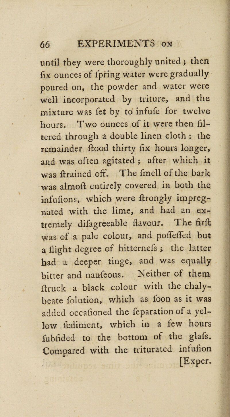 66 EXPERIMENTS on until they were thoroughly united j then fix ounces of fpring water were gradually poured on, the powder and water were well incorporated by triture, and the mixture was fet by to infufe for twelve hours. Two ounces of it were then fil¬ tered through a double linen cloth : the remainder flood thirty fix hours longer, and was often agitated ; after which it was ftrained off. The fmell of the bark was almoft entirely covered in both the infufions, which were ftrongly impreg¬ nated with the lime, and had an ex¬ tremely difagreeable flavour. The firfl was of a pale colour, and poflefled but a flight degree of bitternefs ■, the latter had a deeper tinge, and was equally bitter and naufeous. Neither of them Itruck a black colour with the chaly¬ beate folution, which as foon as it was added occafioned the feparation of a yel¬ low fediment, which in a few hours fubfided to the bottom of the glafs. Compared with the triturated infufion [Exper.