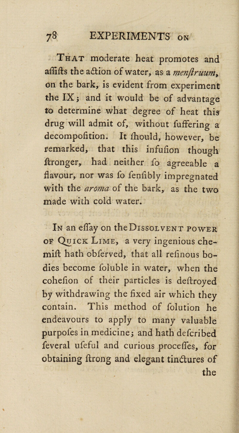 That moderate heat promotes and affifts the adtion of water, as a menjlruum, on the bark, is evident from experiment the IX ; and it would be of advantage to determine what degree of heat this drug will admit of, without fuffering a decompofition. It fhould, however, be remarked, that this infufion though ftronger, had neither fo agreeable a flavour, nor was fo fenflbly impregnated with the aroma of the bark, as the two made with cold water. In an eflay on theDissoLVENT power of Quick Lime, a very ingenious che- mifl: hath obferved, that all refinous bo¬ dies become foluble in water, when the cohefion of their particles is deftroyed by withdrawing the fixed air which they contain. This method of folution he endeavours to apply to many valuable purpoles in medicine; and hath defcribed feveral ufeful and curious precedes, for obtaining ftrong and elegant tinftures of the