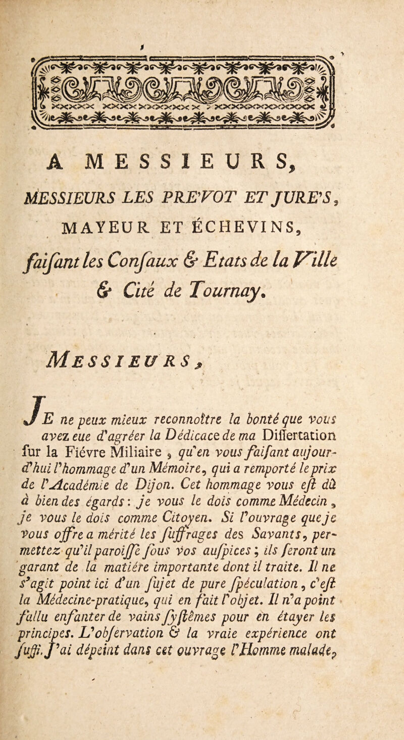 K A MESSIEURS, MESSIEURS LES PRETOT ET JURE'S, MAYEUR ET ÉCHEVINS, * v f • faifant les Confaux & Etats de la Ville & Cité de Tournay* Messieurs, , 4 »/ E ne peux mieux reconnaître la bonté que vous avez eue d'agréer la Dédicace, de ma Diiïertation fur la Fièvre Miliaire , quen vous faifant aujour¬ d'hui l'hommage d'un Mémoire, qui a remporté le prix de l'Académie de Dijon. Cet hommage vous efi dâ à bien des égards : je vous le dois comme Médecin „ je vous le dois comme Citoyen. Si l'ouvrage que je vous offre a mérité les fujfrages des Savants, per¬ mettez qu'ilparoijfe fous vos au/pices ; ils feront un garant de la matière importante dont il traite. Il ne s'agit point ici d'un fujet de pure fpèculaüon, c'eft. la Médecine-pratique, qui en fait l'objet. Il n'a point fallu enfanter de vainsJyftêmes pour en étayer les principes. L'ob/ervation & la vraie expérience ont jujji.J'ai dépeint dans cet ouvrage l'Homme maladeP