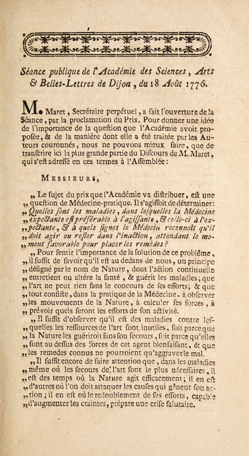 Jf Séance publique de T Académie des Sciences, Arts & Belles-Lettres de Dijon 9dui 8 Août 1776. M • Maret , Secrétaire perpétuel, a fait î ouverture de îa Séance, par la proclamation du Prix. Pour donne? une idée de l'importance de la queftion que l’Académie avoir pro- pofée, & de la manière dont elle a été traitée parles Au¬ teurs couronnés9 nous ne pouvons mieux faire, que de tranfcrire ici la plus grande partie du Difcours de M. Maret, quis’eftadreffié en ces termes à l’Affemblée: Messieurs^ ' • > , „ Le fujet du prix que PAcadémie va diftribuer, eft une „ queftion de Médecine-pratique. Il s’agiffoit de déterminer: ** ÜS4elles font les maladies, dans lesquelles la Médecine expe&ante efipréférable à t agijfante, & celle-ci à l'ex- ,,pe&ante, & à quels Jignes le Médecin reconnaît qu'il „ doit agir ou refier dans l'ina&ion, attendant le mo- ment favorable pour placer les remèdes F ,, Pour fentir l’importance de la folution de ce problème, „ilfuffit de favoirqu’il efi: au dedans de nous, un principe 9, défigné par le nom de Nature, dont Paétion continuelle 9, entretient ou altère la fanté , & guérit les maladies; que 9, Part ne peut rien fans le concours de fes efforts; & que 9, tout confifte, dans la pratique de la Médecine. à obfervcr „les mouvements de la Nature, à-calculer fes forces, à 99 prévoir quels feront les efforts de fon activité. „ Il fuffit d’obferver qu’il cft des maladies contre !ef- „quelles les reffiourcesde l’art font inutiles, foitpareeque „ la Nature les guériroit fans fon fecours, foit parce qu’elles 9, font au deffus des forces de cet agent bienfaifant, & que 9, les remedes connus ne pourroient qu’aggraverîe mal. 9,11 fuffit encore défaire attention que, dans les maladies 99 même ou les fecours de-Part font le plus néceffaires, il 9,eft des temps où la Nature agit efficacement; il en effi 9,d’autres où l’on doit attaquer les caufesqui gênent fon ac¬ tion; il en efi: où le redoublement de fes efforts, capable d’augmenter les craintes, prépare une crife falutaire, 