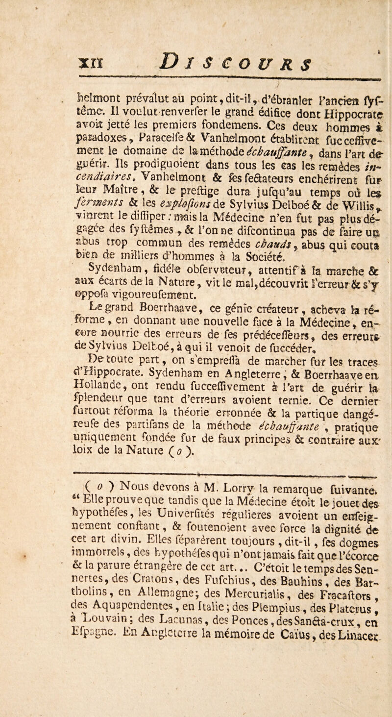 & helmont prévalut au point,dit-il, d’ébranler Pancren fÿf- tême. Il voulut renverfer le grand édifice dont Hippocrate avoir jetté les premiers fondement. Ces deux hommes à paradoxes, Paracelfe& Vanheimont établirent fuccefilve- ment le domaine de laméthodeéchauffante, dans l’art de périr. Iis prodiguoient dans tous les cas les remèdes in- cendiaires, Vanheimont & fesfeâateurs enchérirent fur leur Maître, & le preflige dura jufqu’au temps ou les ferments & les expia fions de Sylvius Delboé & de Willis, vinrent le dilliper: mais la Médecine n’en fut pas plus dé¬ gagée des fy fie mes , & l’on ne difcontinua pas de faire 11$ abus trop commun des remèdes chauds, abus qui coûta bien de milliers d’hommes à la Société, Sydenham , fidèle obferveteur, attentif a la marche & aux écarts de la Nature, vit le mal, découvrit l'erreur & s’y oppofa vigoureufement. Legrand Boerrhaave, ce génie créateur, acheva la ré¬ forme , en donnant une nouvelle face à la Médecine, en¬ core nourrie des erreurs de fes prédécefièurs, des erreurs de Sylvius Delboé, à qui il venoit de fuccéder, ^ He toute part, on s'emprefla de marcher furies traces d Hippocrate. Sydenham en Angleterre, & Boerrhaave en Hollande, ont rendu fuccefiivement à l’art de guérir la fptendeur que tant d’erreurs avoient ternie. Ce dernier füitout réforma la théorie erronnée Ôt la partique dangé- reufe des partifans de la méthode échauffante , pratique uniquement fondée fur de faux principes & contraire aux.' ioix de la Nature ( 0 ). (O Nous devons à M. Lorrv la remarque fui vante, “ Elle prouve que tandis que la Médecine étoit le jouet des hypothéfes, les Univerfités régulières avoient un enfeig- nement confiant, & foutenoient avec force la dignité de cet art divin. Elles réparèrent toujours , dit-il, fes dogmes nnmOrrels, des hypothéfesqui n’ont jamais fait que l’écorce & la parure étrangère de cet art.,. C’étoit le temps des Sen- nertes, des Cratons, des Fufchius, des Bauhins, des Bar- tholins, en Allemagne; des Mercurialis, des Fracaftors , des Aquapendentes, en Italie ; des Piempius, des Platerus , à Louvain ; des Lacunas, des Ponces, desSanéta-crux, en Efpagne. En Angleterre la mémoire de Caïus, des Linace^